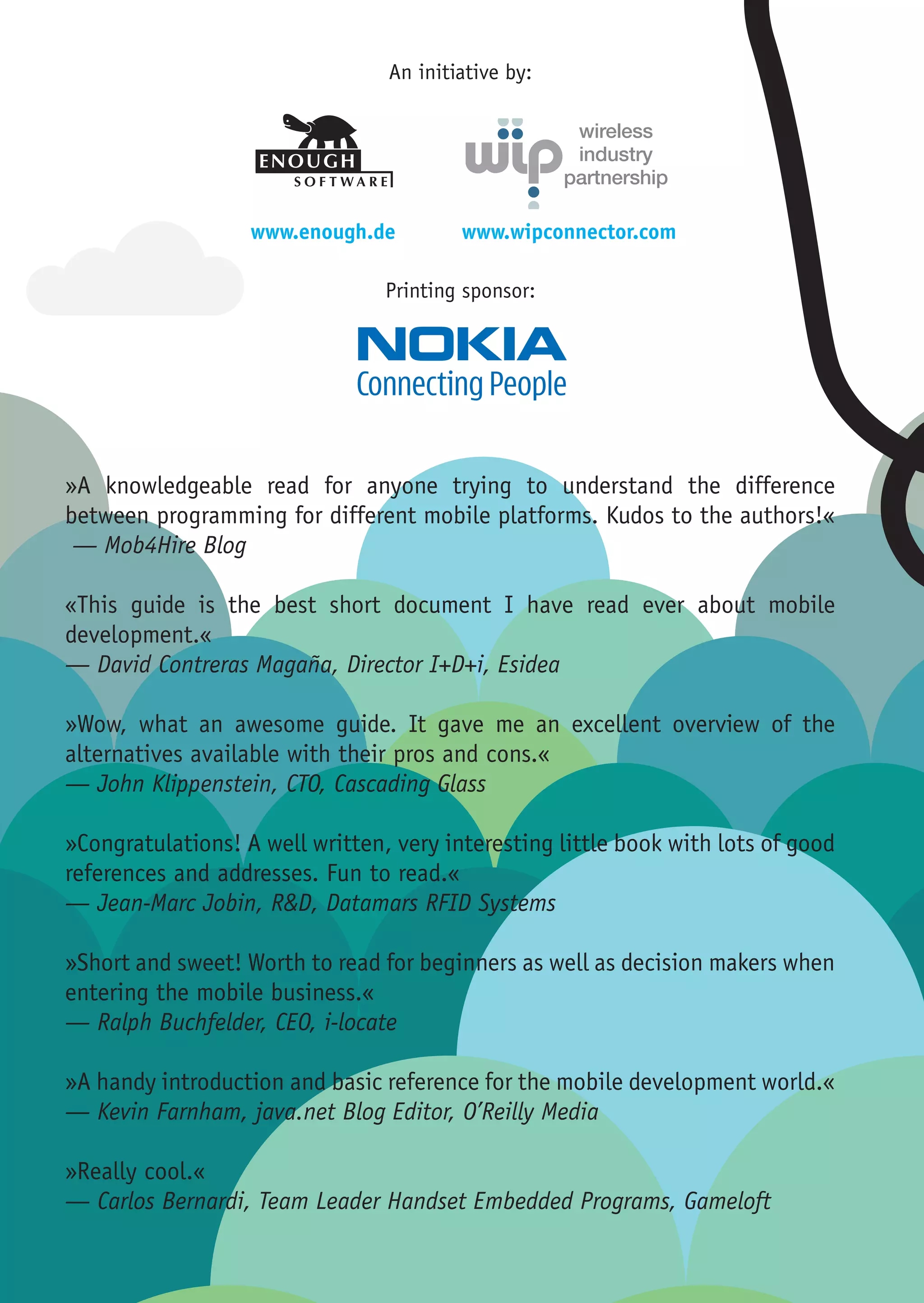 ENOUGH                           ENOUGH
                                                                                    SOFTWARE                         SOFTWARE
                                                                                    Robert Virkus                    Robert Virkus


                                 An initiative by:
                                                                                    Vor dem Steintor 218             Vor dem Steintor 21
                                                                                    28203 Bremen                     28203 Bremen
                                                                                    Germany                          Germany

                                                                                Tel +49 (0)421 98 89 131         Tel +49 (0)421 98 89 1
                                                                               Fax +49 (0)421 98 89 132         Fax +49 (0)421 98 89 1
                                                                             Mobile +49 (0)160 77 88 203      Mobile +49 (0)160 77 88 2
                                                                                    robert.virkus@enough.de          robert.virkus@enou
                                                                                    www.enough.de                    www.enough.de




                   www.enough.de         www.wipconnector.com

                                 Printing sponsor:




»A knowledgeable read for anyone trying to understand the difference
between programming for different mobile platforms. Kudos to the authors!«
 — Mob4Hire Blog

«This guide is the best short document I have read ever about mobile
development.«
— David Contreras Magaña, Director I+D+i, Esidea

»Wow, what an awesome guide. It gave me an excellent overview of the
alternatives available with their pros and cons.«
— John Klippenstein, CTO, Cascading Glass

»Congratulations! A well written, very interesting little book with lots of good
references and addresses. Fun to read.«
— Jean-Marc Jobin, R&D, Datamars RFID Systems

»Short and sweet! Worth to read for beginners as well as decision makers when
entering the mobile business.«
— Ralph Buchfelder, CEO, i-locate

»A handy introduction and basic reference for the mobile development world.«
— Kevin Farnham, java.net Blog Editor, O’Reilly Media

»Really cool.«
— Carlos Bernardi, Team Leader Handset Embedded Programs, Gameloft
 