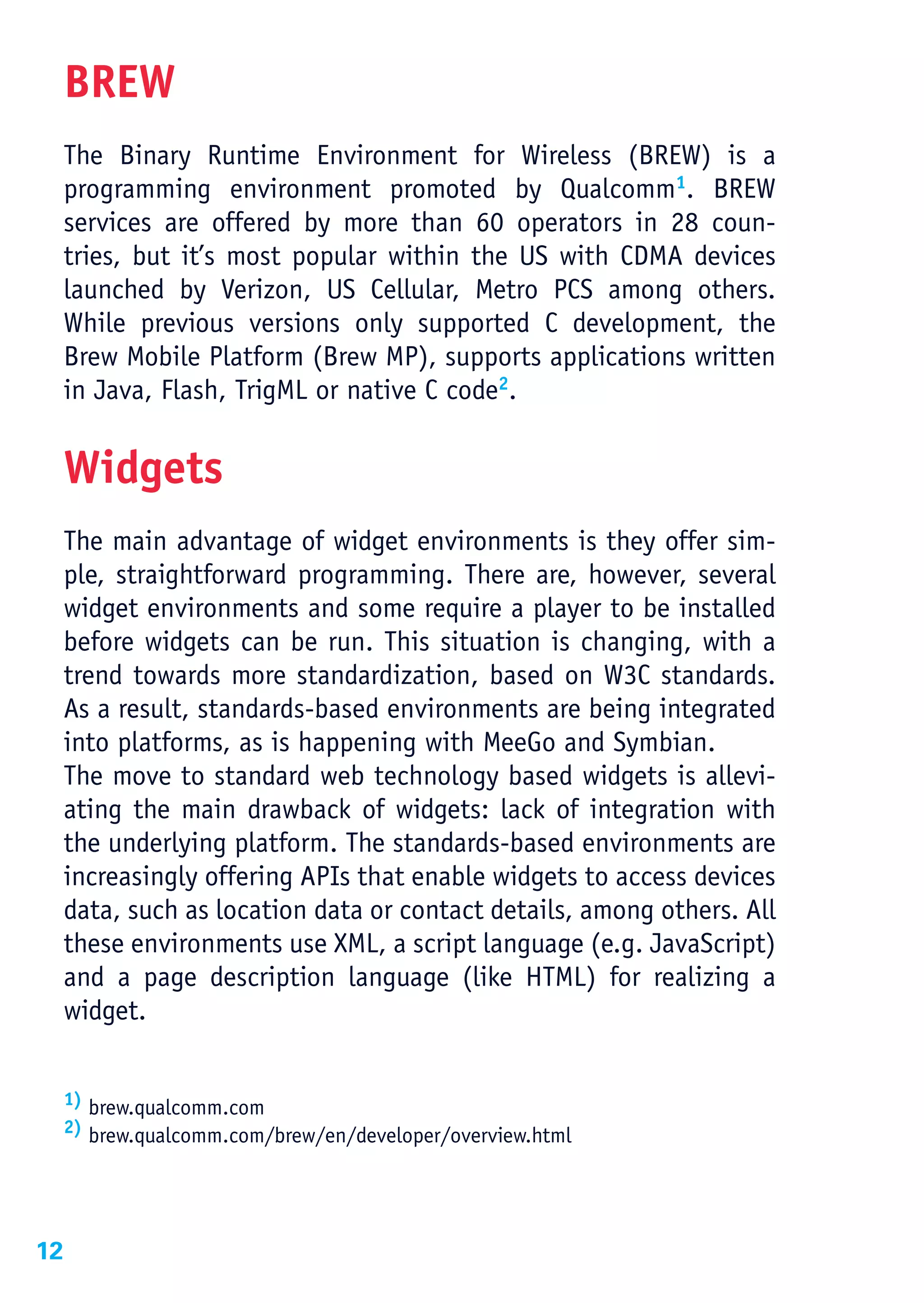 BREW
     The Binary Runtime Environment for Wireless (BREW) is a
     programming environment promoted by Qualcomm1. BREW
     services are offered by more than 60 operators in 28 coun-
     tries, but it’s most popular within the US with CDMA devices
     launched by Verizon, US Cellular, Metro PCS among others.
     While previous versions only supported C development, the
     Brew Mobile Platform (Brew MP), supports applications written
     in Java, Flash, TrigML or native C code2.


     Widgets
     The main advantage of widget environments is they offer sim-
     ple, straightforward programming. There are, however, several
     widget environments and some require a player to be installed
     before widgets can be run. This situation is changing, with a
     trend towards more standardization, based on W3C standards.
     As a result, standards-based environments are being integrated
     into platforms, as is happening with MeeGo and Symbian.
     The move to standard web technology based widgets is allevi-
     ating the main drawback of widgets: lack of integration with
     the underlying platform. The standards-based environments are
     increasingly offering APIs that enable widgets to access devices
     data, such as location data or contact details, among others. All
     these environments use XML, a script language (e.g. JavaScript)
     and a page description language (like HTML) for realizing a
     widget.


     1) brew.qualcomm.com
     2) brew.qualcomm.com/brew/en/developer/overview.html




12
 