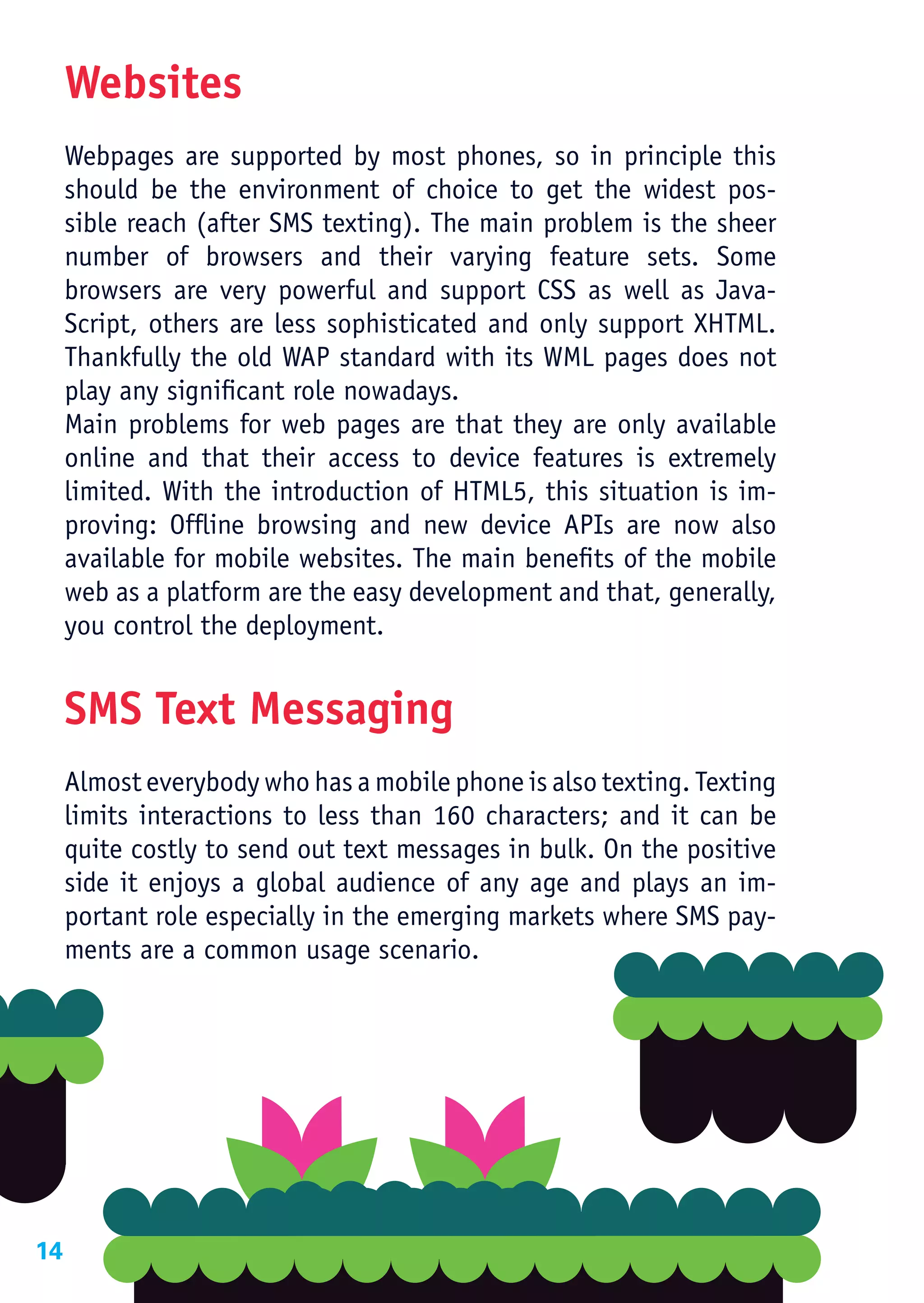 Websites
     Webpages are supported by most phones, so in principle this
     should be the environment of choice to get the widest pos-
     sible reach (after SMS texting). The main problem is the sheer
     number of browsers and their varying feature sets. Some
     browsers are very powerful and support CSS as well as Java-
     Script, others are less sophisticated and only support XHTML.
     Thankfully the old WAP standard with its WML pages does not
     play any significant role nowadays.
     Main problems for web pages are that they are only available
     online and that their access to device features is extremely
     limited. With the introduction of HTML5, this situation is im-
     proving: Offline browsing and new device APIs are now also
     available for mobile websites. The main benefits of the mobile
     web as a platform are the easy development and that, generally,
     you control the deployment.


     SMS Text Messaging
     Almost everybody who has a mobile phone is also texting. Texting
     limits interactions to less than 160 characters; and it can be
     quite costly to send out text messages in bulk. On the positive
     side it enjoys a global audience of any age and plays an im-
     portant role especially in the emerging markets where SMS pay-
     ments are a common usage scenario.




14
 