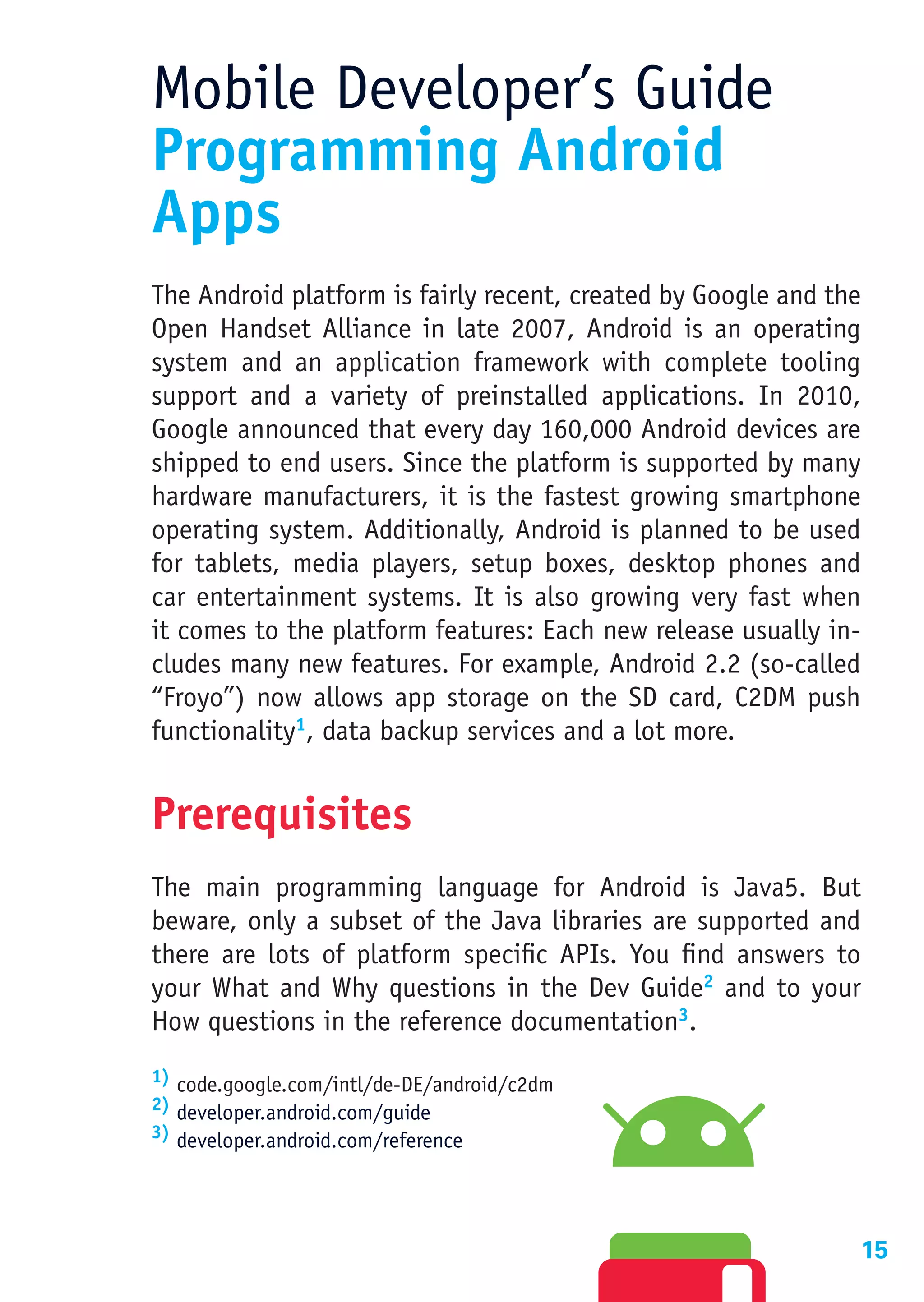 Mobile Developer’s Guide
Programming Android
Apps
The Android platform is fairly recent, created by Google and the
Open Handset Alliance in late 2007, Android is an operating
system and an application framework with complete tooling
support and a variety of preinstalled applications. In 2010,
Google announced that every day 160,000 Android devices are
shipped to end users. Since the platform is supported by many
hardware manufacturers, it is the fastest growing smartphone
operating system. Additionally, Android is planned to be used
for tablets, media players, setup boxes, desktop phones and
car entertainment systems. It is also growing very fast when
it comes to the platform features: Each new release usually in-
cludes many new features. For example, Android 2.2 (so-called
“Froyo”) now allows app storage on the SD card, C2DM push
functionality1, data backup services and a lot more.


Prerequisites
The main programming language for Android is Java5. But
beware, only a subset of the Java libraries are supported and
there are lots of platform specific APIs. You find answers to
your What and Why questions in the Dev Guide2 and to your
How questions in the reference documentation3.
1) code.google.com/intl/de-DE/android/c2dm
2) developer.android.com/guide
3) developer.android.com/reference




                                                               15
 