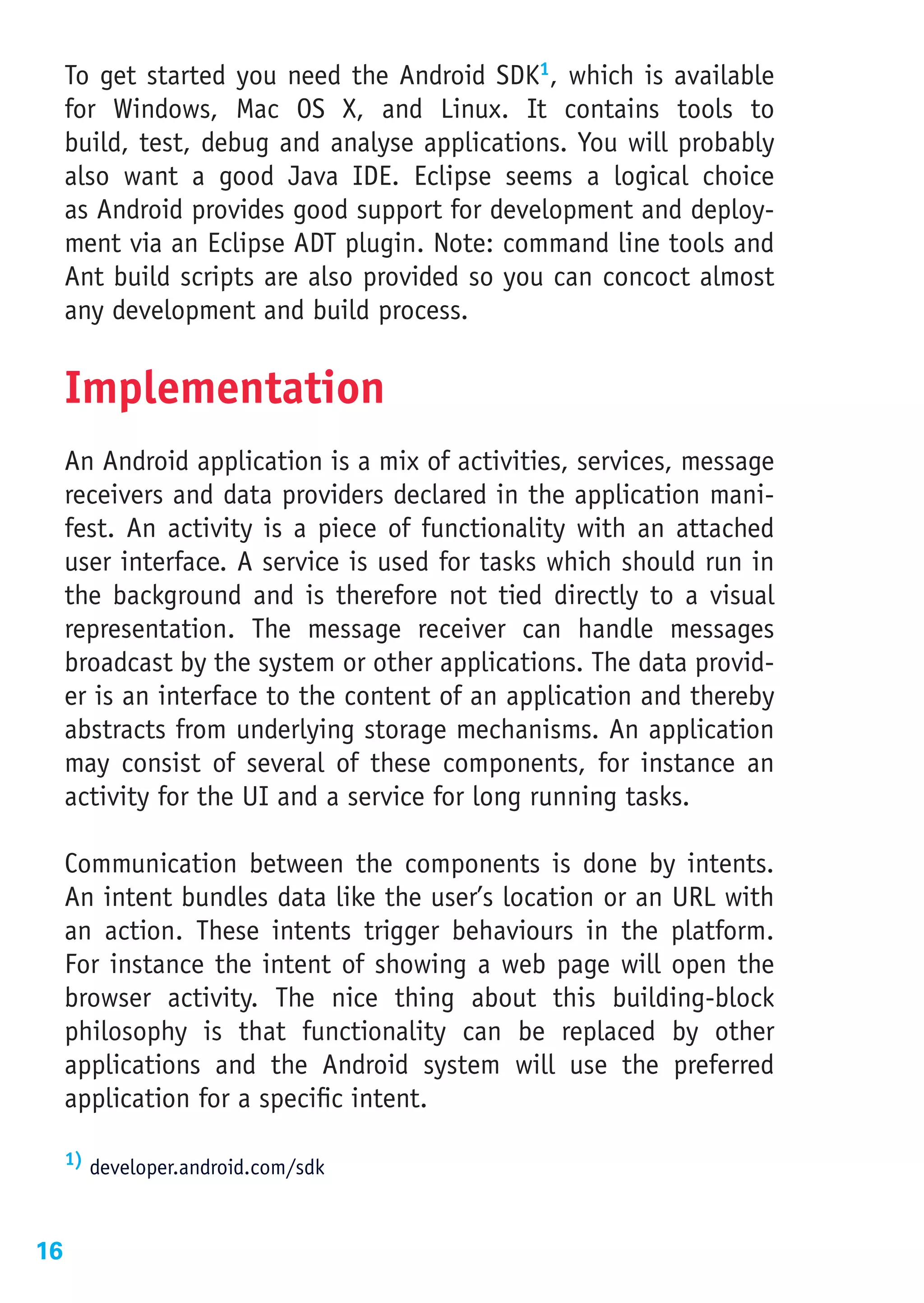To get started you need the Android SDK1, which is available
     for Windows, Mac OS X, and Linux. It contains tools to
     build, test, debug and analyse applications. You will probably
     also want a good Java IDE. Eclipse seems a logical choice
     as Android provides good support for development and deploy-
     ment via an Eclipse ADT plugin. Note: command line tools and
     Ant build scripts are also provided so you can concoct almost
     any development and build process.


     Implementation
     An Android application is a mix of activities, services, message
     receivers and data providers declared in the application mani-
     fest. An activity is a piece of functionality with an attached
     user interface. A service is used for tasks which should run in
     the background and is therefore not tied directly to a visual
     representation. The message receiver can handle messages
     broadcast by the system or other applications. The data provid-
     er is an interface to the content of an application and thereby
     abstracts from underlying storage mechanisms. An application
     may consist of several of these components, for instance an
     activity for the UI and a service for long running tasks.

     Communication between the components is done by intents.
     An intent bundles data like the user’s location or an URL with
     an action. These intents trigger behaviours in the platform.
     For instance the intent of showing a web page will open the
     browser activity. The nice thing about this building-block
     philosophy is that functionality can be replaced by other
     applications and the Android system will use the preferred
     application for a specific intent.

     1) developer.android.com/sdk




16
 
