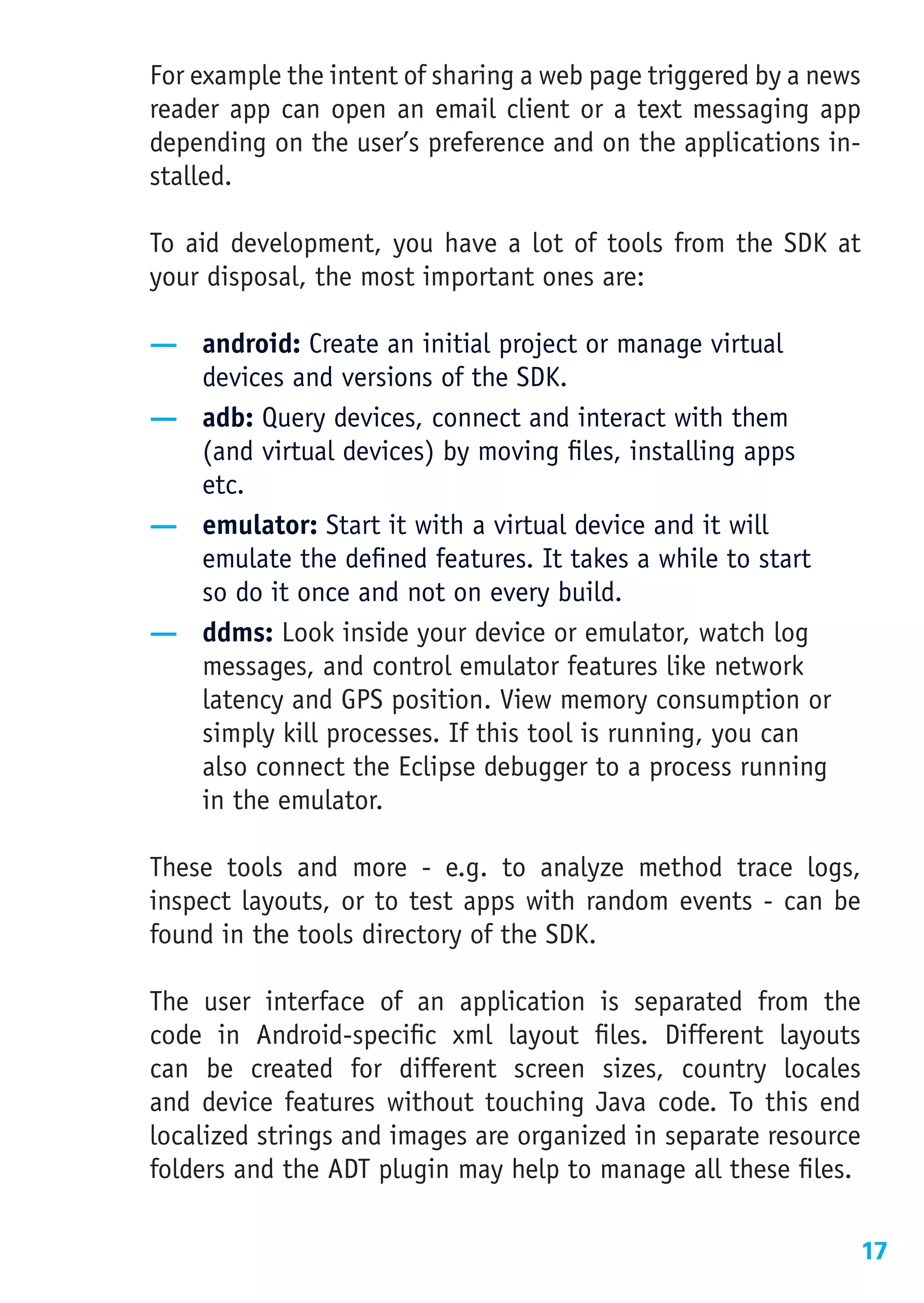 For example the intent of sharing a web page triggered by a news
reader app can open an email client or a text messaging app
depending on the user’s preference and on the applications in-
stalled.

To aid development, you have a lot of tools from the SDK at
your disposal, the most important ones are:

— android: Create an initial project or manage virtual
  devices and versions of the SDK.
— adb: Query devices, connect and interact with them
  (and virtual devices) by moving files, installing apps
  etc.
— emulator: Start it with a virtual device and it will
  emulate the defined features. It takes a while to start
  so do it once and not on every build.
— ddms: Look inside your device or emulator, watch log
  messages, and control emulator features like network
  latency and GPS position. View memory consumption or
  simply kill processes. If this tool is running, you can
  also connect the Eclipse debugger to a process running
  in the emulator.

These tools and more - e.g. to analyze method trace logs,
inspect layouts, or to test apps with random events - can be
found in the tools directory of the SDK.

The user interface of an application is separated from the
code in Android-specific xml layout files. Different layouts
can be created for different screen sizes, country locales
and device features without touching Java code. To this end
localized strings and images are organized in separate resource
folders and the ADT plugin may help to manage all these files.

                                                               17
 