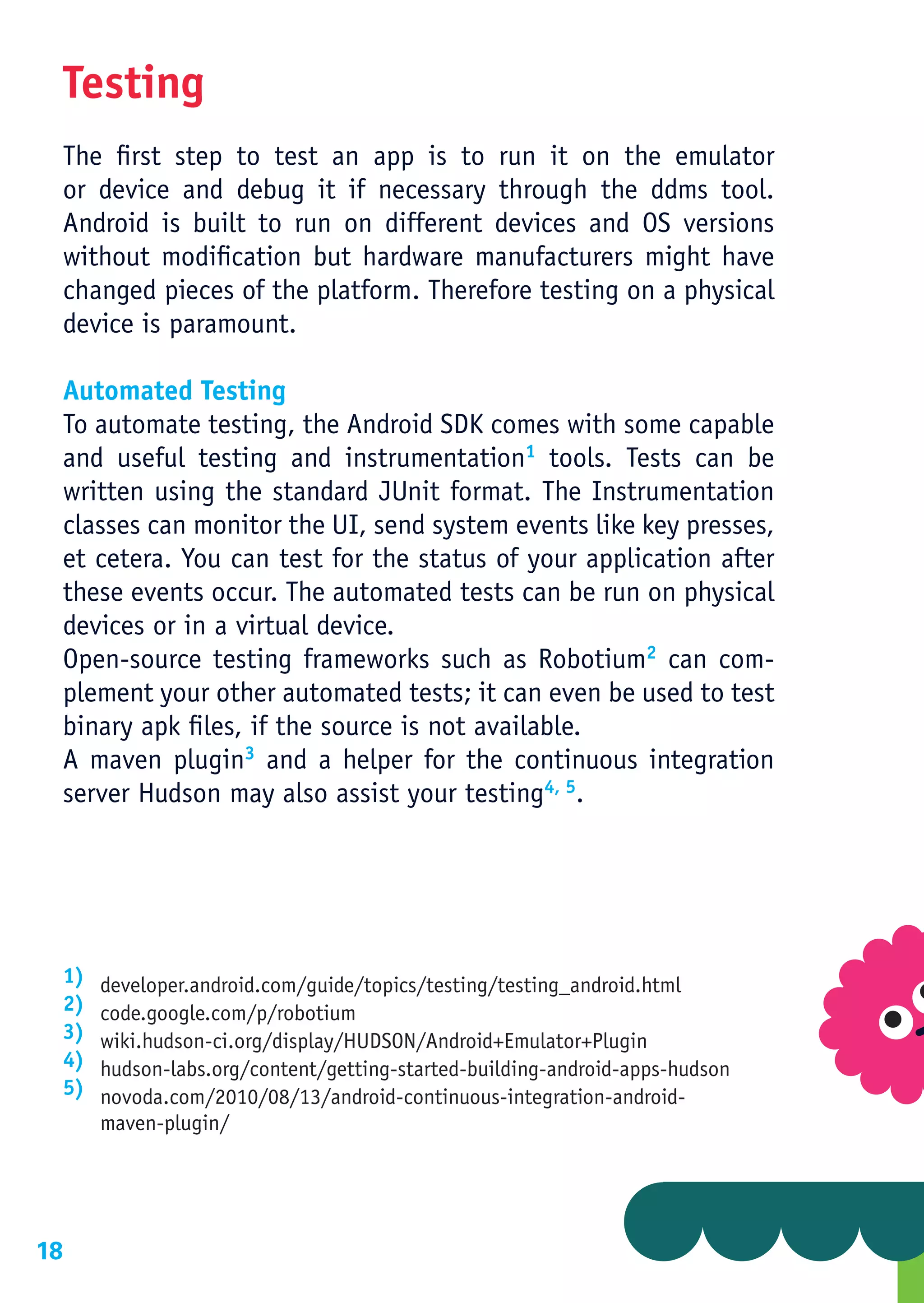 Testing
     The first step to test an app is to run it on the emulator
     or device and debug it if necessary through the ddms tool.
     Android is built to run on different devices and OS versions
     without modification but hardware manufacturers might have
     changed pieces of the platform. Therefore testing on a physical
     device is paramount.

     Automated Testing
     To automate testing, the Android SDK comes with some capable
     and useful testing and instrumentation1 tools. Tests can be
     written using the standard JUnit format. The Instrumentation
     classes can monitor the UI, send system events like key presses,
     et cetera. You can test for the status of your application after
     these events occur. The automated tests can be run on physical
     devices or in a virtual device.
     Open-source testing frameworks such as Robotium2 can com-
     plement your other automated tests; it can even be used to test
     binary apk files, if the source is not available.
     A maven plugin3 and a helper for the continuous integration
     server Hudson may also assist your testing4, 5.




     1)   developer.android.com/guide/topics/testing/testing_android.html
     2)   code.google.com/p/robotium
     3)   wiki.hudson-ci.org/display/HUDSON/Android+Emulator+Plugin
     4)   hudson-labs.org/content/getting-started-building-android-apps-hudson
     5)   novoda.com/2010/08/13/android-continuous-integration-android-
          maven-plugin/




18
 