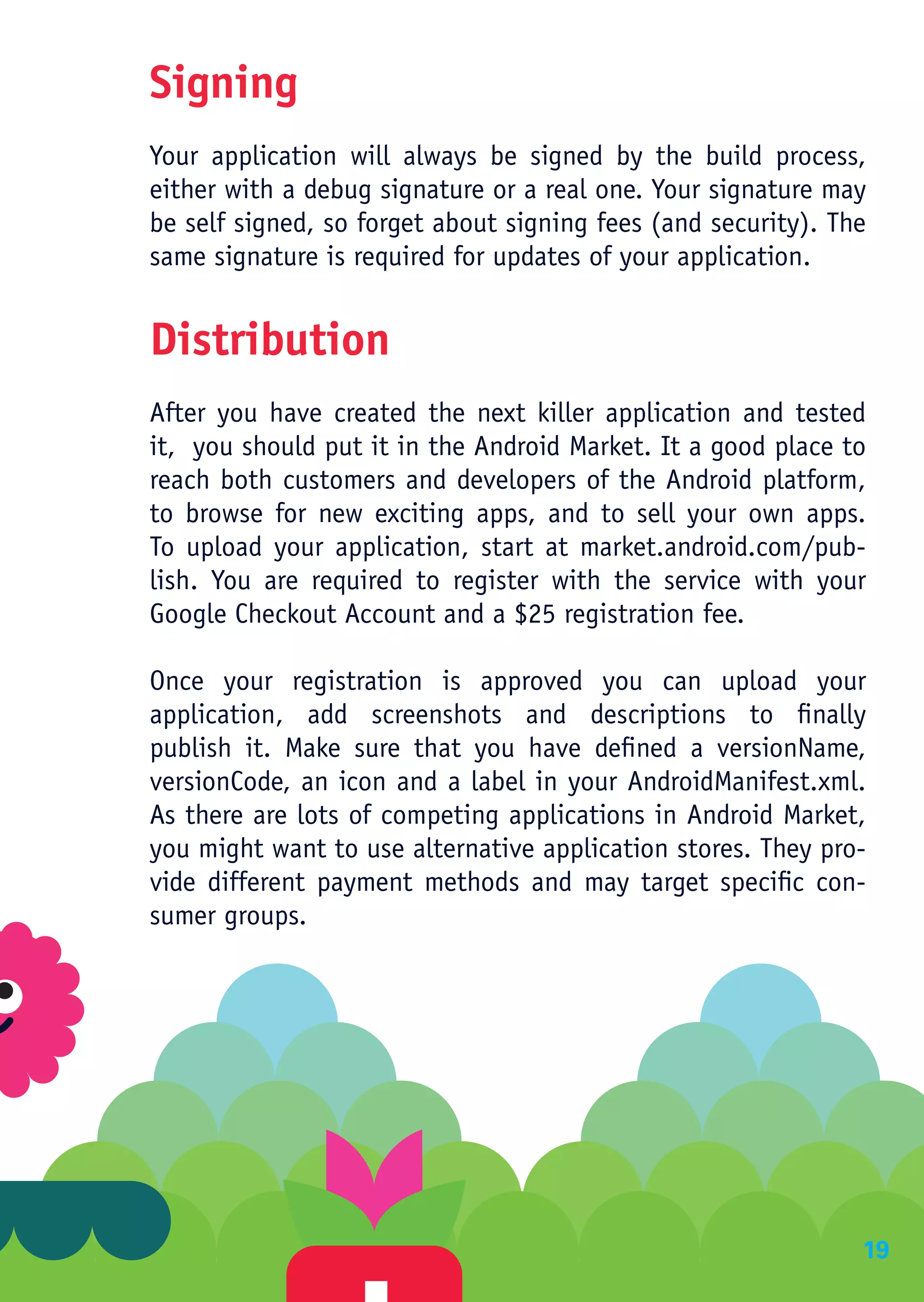 Signing
Your application will always be signed by the build process,
either with a debug signature or a real one. Your signature may
be self signed, so forget about signing fees (and security). The
same signature is required for updates of your application.


Distribution
After you have created the next killer application and tested
it, you should put it in the Android Market. It a good place to
reach both customers and developers of the Android platform,
to browse for new exciting apps, and to sell your own apps.
To upload your application, start at market.android.com/pub-
lish. You are required to register with the service with your
Google Checkout Account and a $25 registration fee.

Once your registration is approved you can upload your
application, add screenshots and descriptions to finally
publish it. Make sure that you have defined a versionName,
versionCode, an icon and a label in your AndroidManifest.xml.
As there are lots of competing applications in Android Market,
you might want to use alternative application stores. They pro-
vide different payment methods and may target specific con-
sumer groups.




                                                               19
 