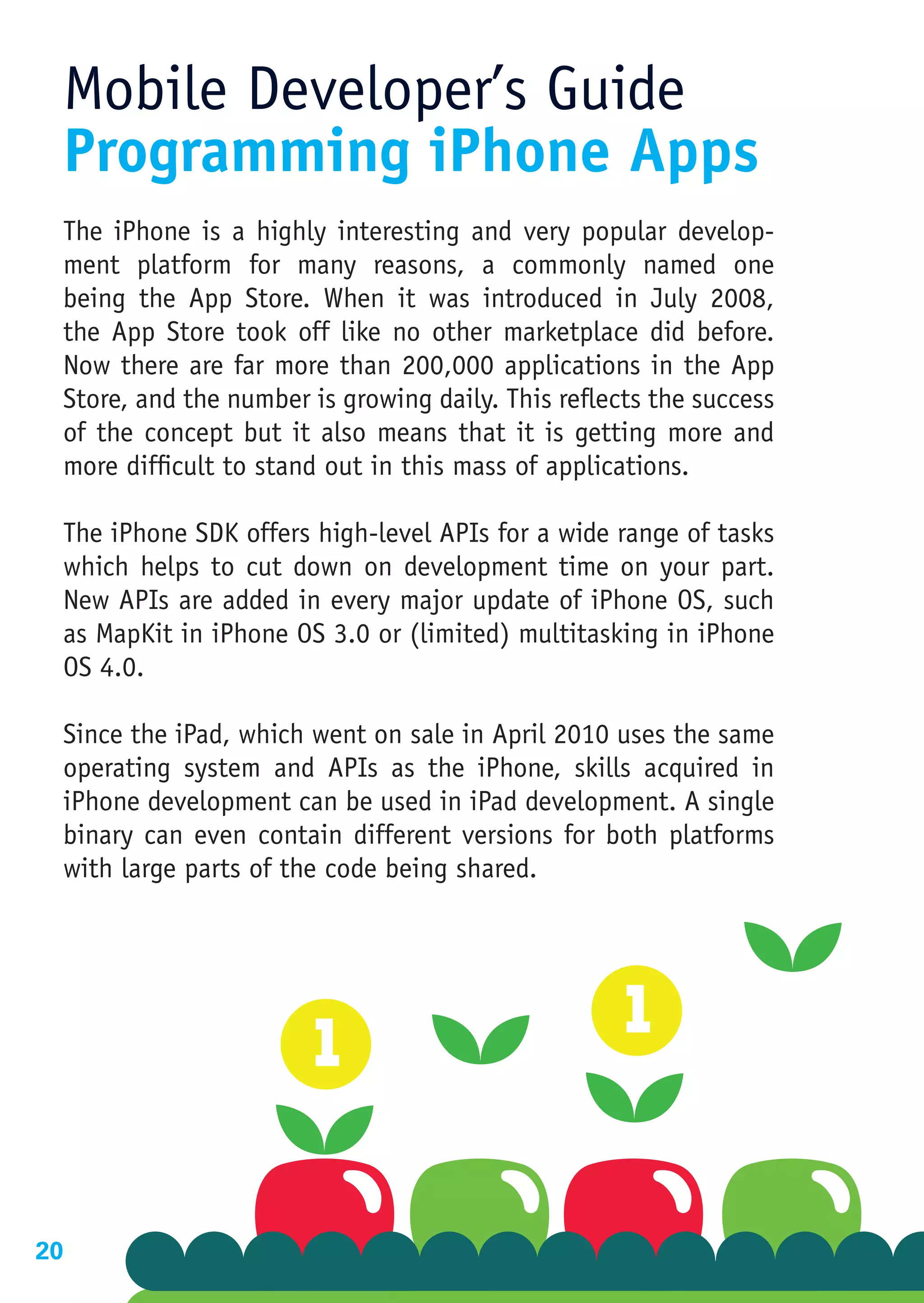 Mobile Developer’s Guide
 Programming iPhone Apps
 The iPhone is a highly interesting and very popular develop-
 ment platform for many reasons, a commonly named one
 being the App Store. When it was introduced in July 2008,
 the App Store took off like no other marketplace did before.
 Now there are far more than 200,000 applications in the App
 Store, and the number is growing daily. This reflects the success
 of the concept but it also means that it is getting more and
 more difficult to stand out in this mass of applications.

 The iPhone SDK offers high-level APIs for a wide range of tasks
 which helps to cut down on development time on your part.
 New APIs are added in every major update of iPhone OS, such
 as MapKit in iPhone OS 3.0 or (limited) multitasking in iPhone
 OS 4.0.

 Since the iPad, which went on sale in April 2010 uses the same
 operating system and APIs as the iPhone, skills acquired in
 iPhone development can be used in iPad development. A single
 binary can even contain different versions for both platforms
 with large parts of the code being shared.




20
 