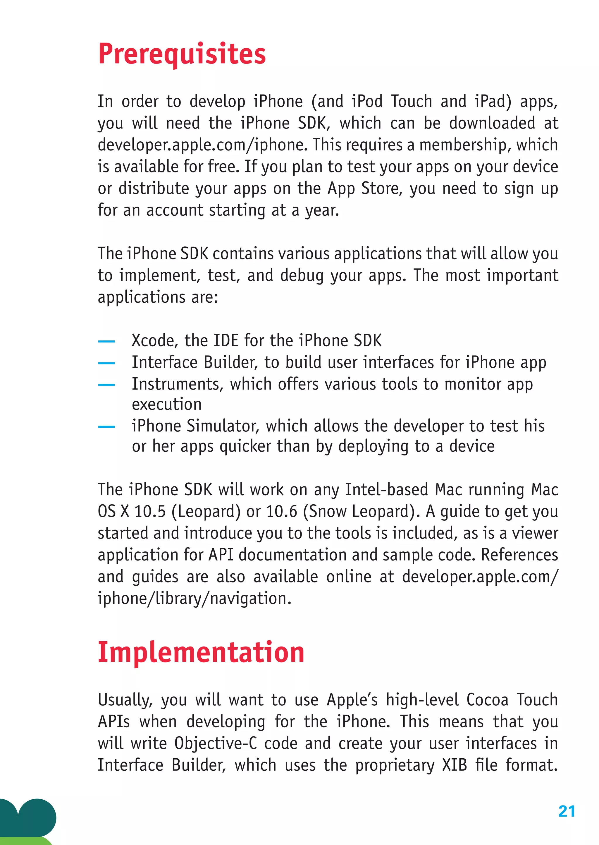 Prerequisites
In order to develop iPhone (and iPod Touch and iPad) apps,
you will need the iPhone SDK, which can be downloaded at
developer.apple.com/iphone. This requires a membership, which
is available for free. If you plan to test your apps on your device
or distribute your apps on the App Store, you need to sign up
for an account starting at a year.

The iPhone SDK contains various applications that will allow you
to implement, test, and debug your apps. The most important
applications are:

— Xcode, the IDE for the iPhone SDK
— Interface Builder, to build user interfaces for iPhone app
— Instruments, which offers various tools to monitor app
  execution
— iPhone Simulator, which allows the developer to test his
  or her apps quicker than by deploying to a device

The iPhone SDK will work on any Intel-based Mac running Mac
OS X 10.5 (Leopard) or 10.6 (Snow Leopard). A guide to get you
started and introduce you to the tools is included, as is a viewer
application for API documentation and sample code. References
and guides are also available online at developer.apple.com/
iphone/library/navigation.


Implementation
Usually, you will want to use Apple’s high-level Cocoa Touch
APIs when developing for the iPhone. This means that you
will write Objective-C code and create your user interfaces in
Interface Builder, which uses the proprietary XIB file format.

                                                                   21
 