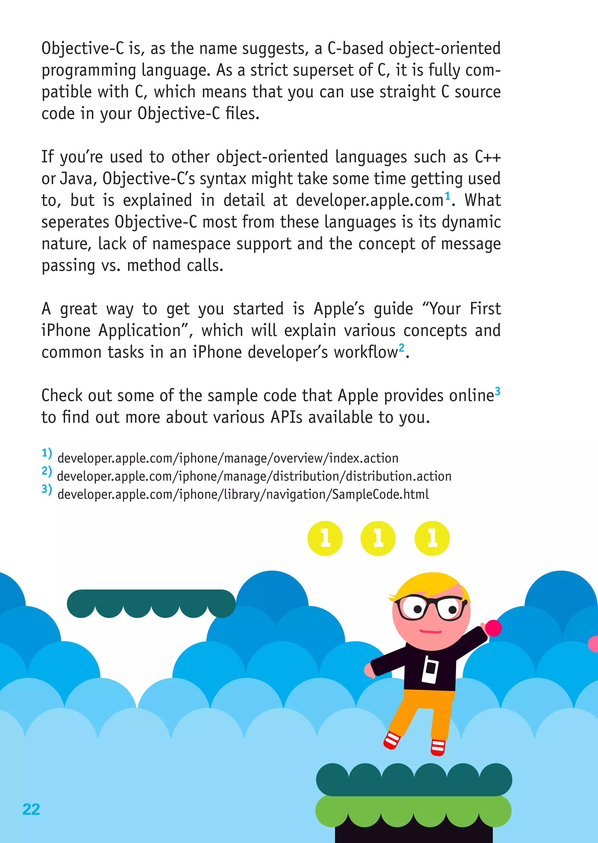 Objective-C is, as the name suggests, a C-based object-oriented
     programming language. As a strict superset of C, it is fully com-
     patible with C, which means that you can use straight C source
     code in your Objective-C files.

     If you’re used to other object-oriented languages such as C++
     or Java, Objective-C’s syntax might take some time getting used
     to, but is explained in detail at developer.apple.com1. What
     seperates Objective-C most from these languages is its dynamic
     nature, lack of namespace support and the concept of message
     passing vs. method calls.

     A great way to get you started is Apple’s guide “Your First
     iPhone Application”, which will explain various concepts and
     common tasks in an iPhone developer’s workflow2.

     Check out some of the sample code that Apple provides online3
     to find out more about various APIs available to you.
     1) developer.apple.com/iphone/manage/overview/index.action
     2) developer.apple.com/iphone/manage/distribution/distribution.action
     3) developer.apple.com/iphone/library/navigation/SampleCode.html




22
 