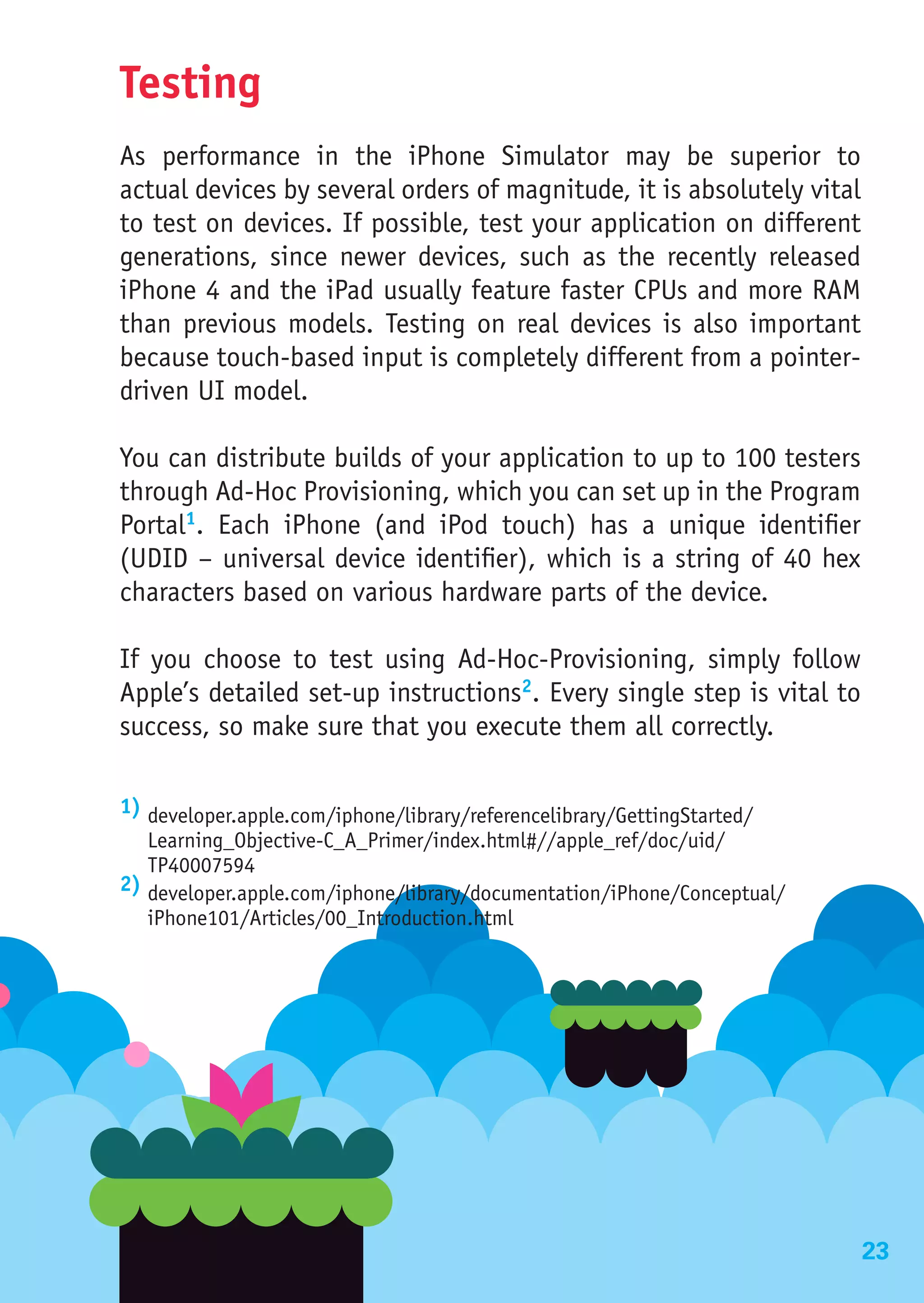 Testing
As performance in the iPhone Simulator may be superior to
actual devices by several orders of magnitude, it is absolutely vital
to test on devices. If possible, test your application on different
generations, since newer devices, such as the recently released
iPhone 4 and the iPad usually feature faster CPUs and more RAM
than previous models. Testing on real devices is also important
because touch-based input is completely different from a pointer-
driven UI model.

You can distribute builds of your application to up to 100 testers
through Ad-Hoc Provisioning, which you can set up in the Program
Portal1. Each iPhone (and iPod touch) has a unique identifier
(UDID – universal device identifier), which is a string of 40 hex
characters based on various hardware parts of the device.

If you choose to test using Ad-Hoc-Provisioning, simply follow
Apple’s detailed set-up instructions2. Every single step is vital to
success, so make sure that you execute them all correctly.

1) developer.apple.com/iphone/library/referencelibrary/GettingStarted/
   Learning_Objective-C_A_Primer/index.html#//apple_ref/doc/uid/
   TP40007594
2) developer.apple.com/iphone/library/documentation/iPhone/Conceptual/
   iPhone101/Articles/00_Introduction.html




Automated Testing
                                                                         23
 