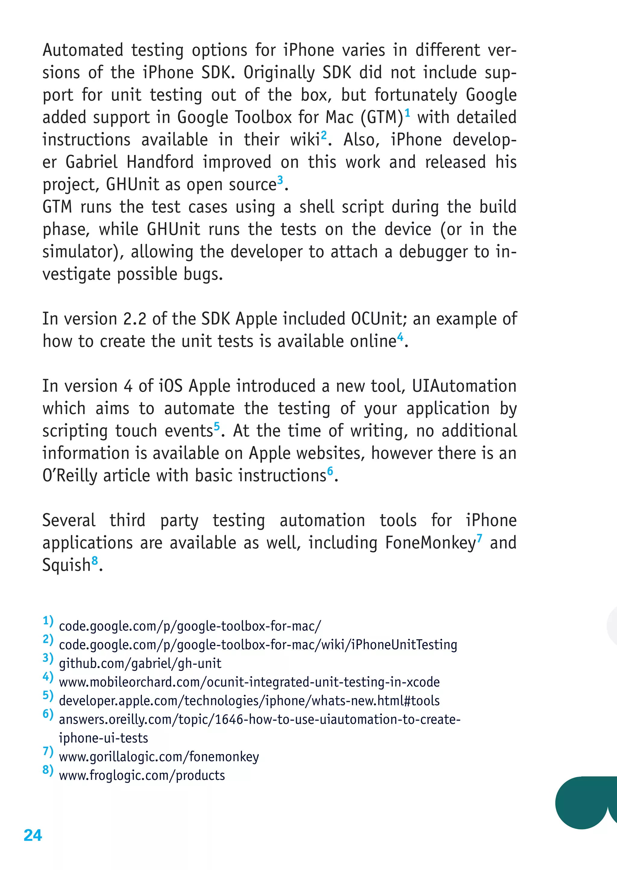 Automated testing options for iPhone varies in different ver-
 sions of the iPhone SDK. Originally SDK did not include sup-
 port for unit testing out of the box, but fortunately Google
 added support in Google Toolbox for Mac (GTM)1 with detailed
 instructions available in their wiki2. Also, iPhone develop-
 er Gabriel Handford improved on this work and released his
 project, GHUnit as open source3.
 GTM runs the test cases using a shell script during the build
 phase, while GHUnit runs the tests on the device (or in the
 simulator), allowing the developer to attach a debugger to in-
 vestigate possible bugs.

 In version 2.2 of the SDK Apple included OCUnit; an example of
 how to create the unit tests is available online4.

 In version 4 of iOS Apple introduced a new tool, UIAutomation
 which aims to automate the testing of your application by
 scripting touch events5. At the time of writing, no additional
 information is available on Apple websites, however there is an
 O’Reilly article with basic instructions6.

 Several third party testing automation tools for iPhone
 applications are available as well, including FoneMonkey7 and
 Squish8.

 1) code.google.com/p/google-toolbox-for-mac/
 2) code.google.com/p/google-toolbox-for-mac/wiki/iPhoneUnitTesting
 3) github.com/gabriel/gh-unit
 4) www.mobileorchard.com/ocunit-integrated-unit-testing-in-xcode
 5) developer.apple.com/technologies/iphone/whats-new.html#tools
 6) answers.oreilly.com/topic/1646-how-to-use-uiautomation-to-create-
    iphone-ui-tests
 7) www.gorillalogic.com/fonemonkey
 8) www.froglogic.com/products




24
 
