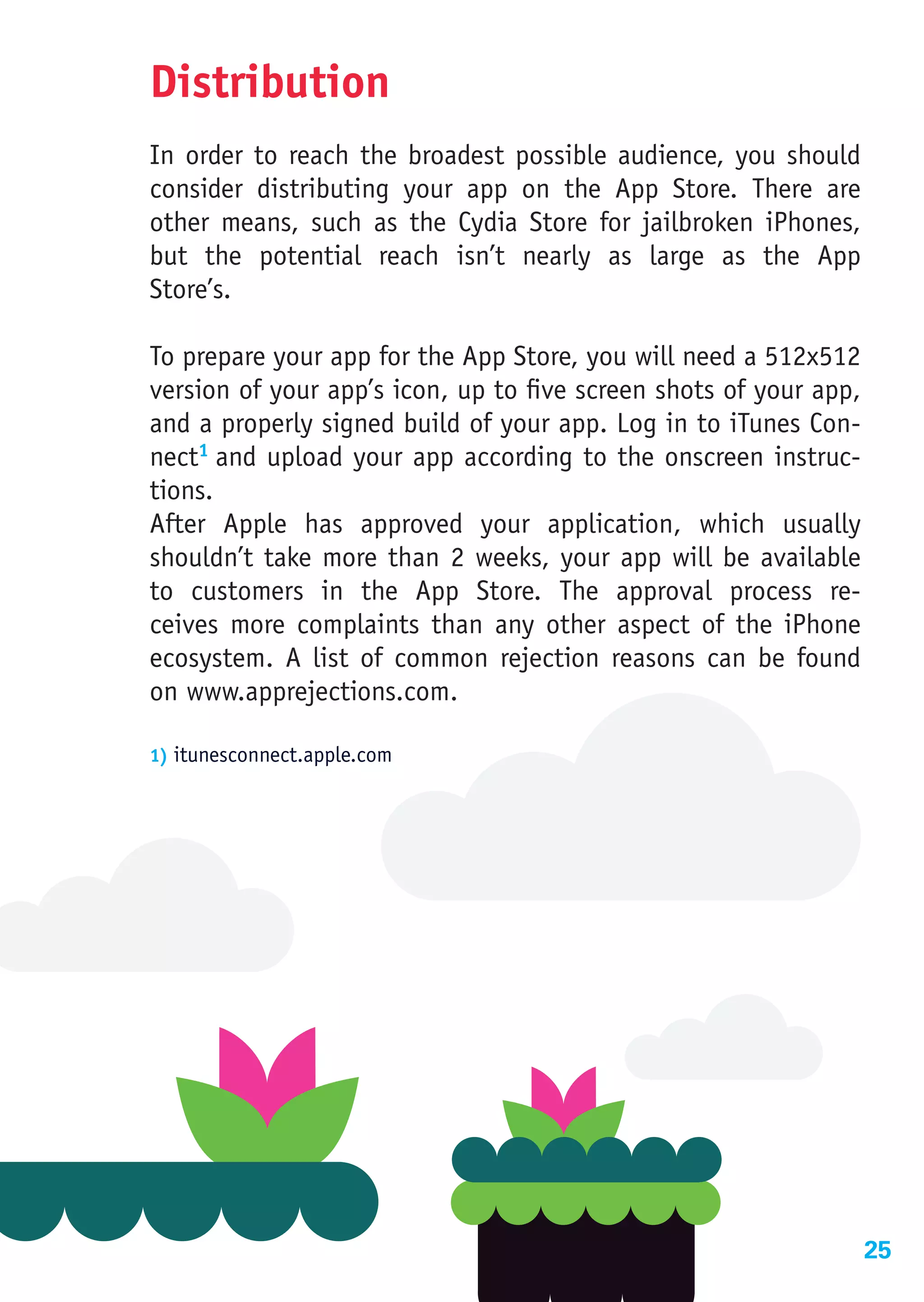 Distribution
In order to reach the broadest possible audience, you should
consider distributing your app on the App Store. There are
other means, such as the Cydia Store for jailbroken iPhones,
but the potential reach isn’t nearly as large as the App
Store’s.

To prepare your app for the App Store, you will need a 512x512
version of your app’s icon, up to five screen shots of your app,
and a properly signed build of your app. Log in to iTunes Con-
nect1 and upload your app according to the onscreen instruc-
tions.
After Apple has approved your application, which usually
shouldn’t take more than 2 weeks, your app will be available
to customers in the App Store. The approval process re-
ceives more complaints than any other aspect of the iPhone
ecosystem. A list of common rejection reasons can be found
on www.apprejections.com.

1) itunesconnect.apple.com




                                                                   25
 