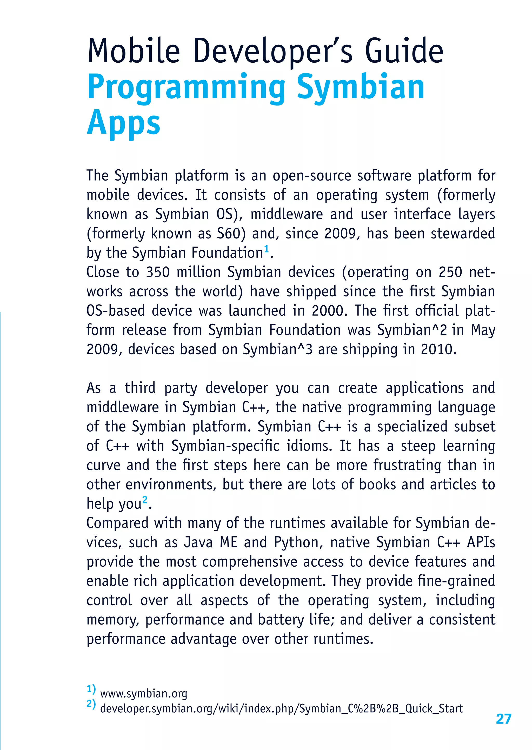 Mobile Developer’s Guide
Programming Symbian
Apps
The Symbian platform is an open-source software platform for
mobile devices. It consists of an operating system (formerly
known as Symbian OS), middleware and user interface layers
(formerly known as S60) and, since 2009, has been stewarded
by the Symbian Foundation1.
Close to 350 million Symbian devices (operating on 250 net-
works across the world) have shipped since the first Symbian
OS-based device was launched in 2000. The first official plat-
form release from Symbian Foundation was Symbian^2 in May
2009, devices based on Symbian^3 are shipping in 2010.

As a third party developer you can create applications and
middleware in Symbian C++, the native programming language
of the Symbian platform. Symbian C++ is a specialized subset
of C++ with Symbian-specific idioms. It has a steep learning
curve and the first steps here can be more frustrating than in
other environments, but there are lots of books and articles to
help you2.
Compared with many of the runtimes available for Symbian de-
vices, such as Java ME and Python, native Symbian C++ APIs
provide the most comprehensive access to device features and
enable rich application development. They provide fine-grained
control over all aspects of the operating system, including
memory, performance and battery life; and deliver a consistent
performance advantage over other runtimes.


1) www.symbian.org
2) developer.symbian.org/wiki/index.php/Symbian_C%2B%2B_Quick_Start
                                                                      27
 
