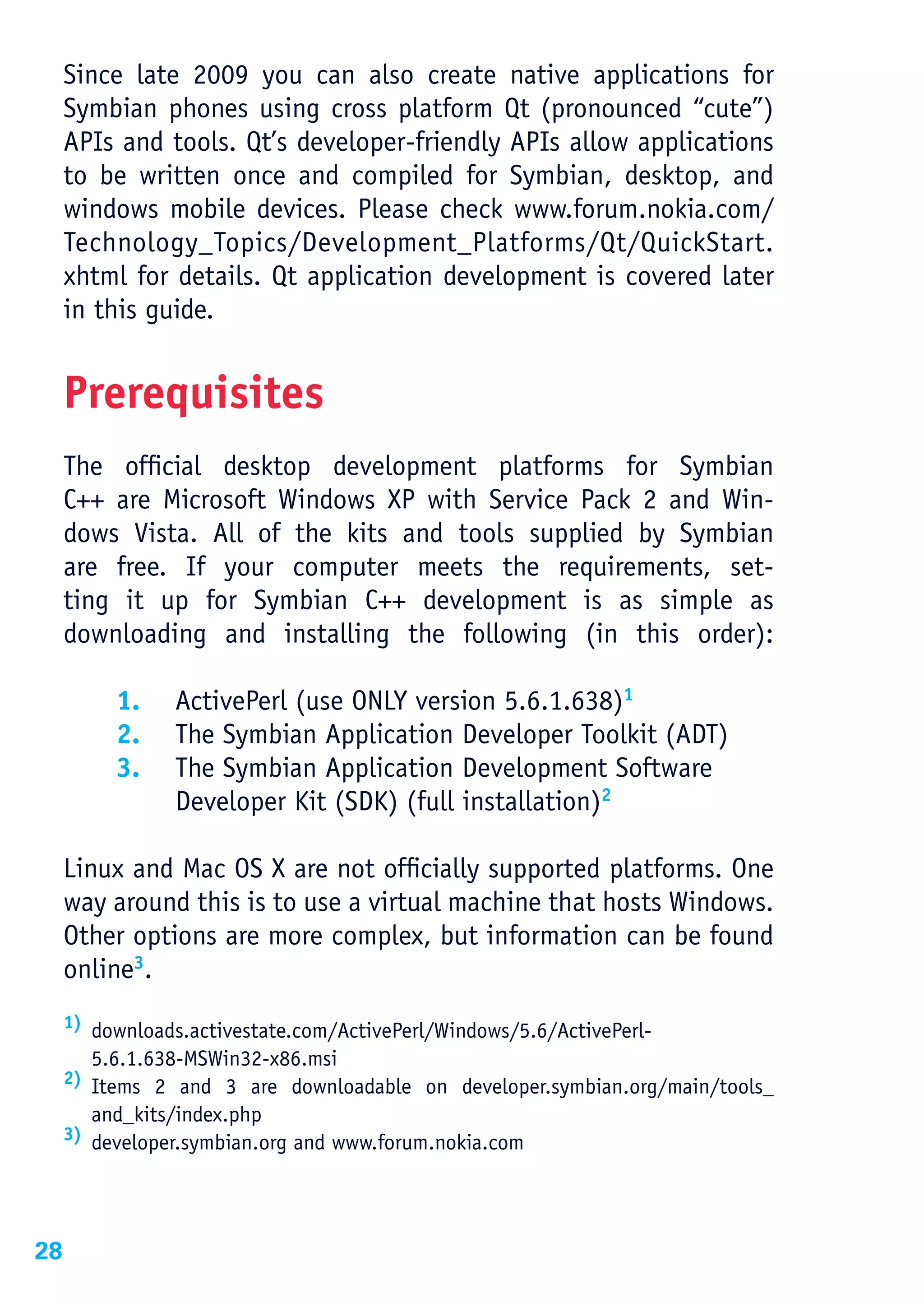 Since late 2009 you can also create native applications for
     Symbian phones using cross platform Qt (pronounced “cute”)
     APIs and tools. Qt’s developer-friendly APIs allow applications
     to be written once and compiled for Symbian, desktop, and
     windows mobile devices. Please check www.forum.nokia.com/
     Technology_Topics/Development_Platforms/Qt/QuickStart.
     xhtml for details. Qt application development is covered later
     in this guide.


     Prerequisites
     The official desktop development platforms for Symbian
     C++ are Microsoft Windows XP with Service Pack 2 and Win-
     dows Vista. All of the kits and tools supplied by Symbian
     are free. If your computer meets the requirements, set-
     ting it up for Symbian C++ development is as simple as
     downloading and installing the following (in this order):

          1.    ActivePerl (use ONLY version 5.6.1.638)1
          2.    The Symbian Application Developer Toolkit (ADT)
          3.    The Symbian Application Development Software
                Developer Kit (SDK) (full installation)2

     Linux and Mac OS X are not officially supported platforms. One
     way around this is to use a virtual machine that hosts Windows.
     Other options are more complex, but information can be found
     online3.
     1) downloads.activestate.com/ActivePerl/Windows/5.6/ActivePerl-

       5.6.1.638-MSWin32-x86.msi
     2) Items 2 and 3 are downloadable on developer.symbian.org/main/tools_

       and_kits/index.php
     3) developer.symbian.org and www.forum.nokia.com




28
 