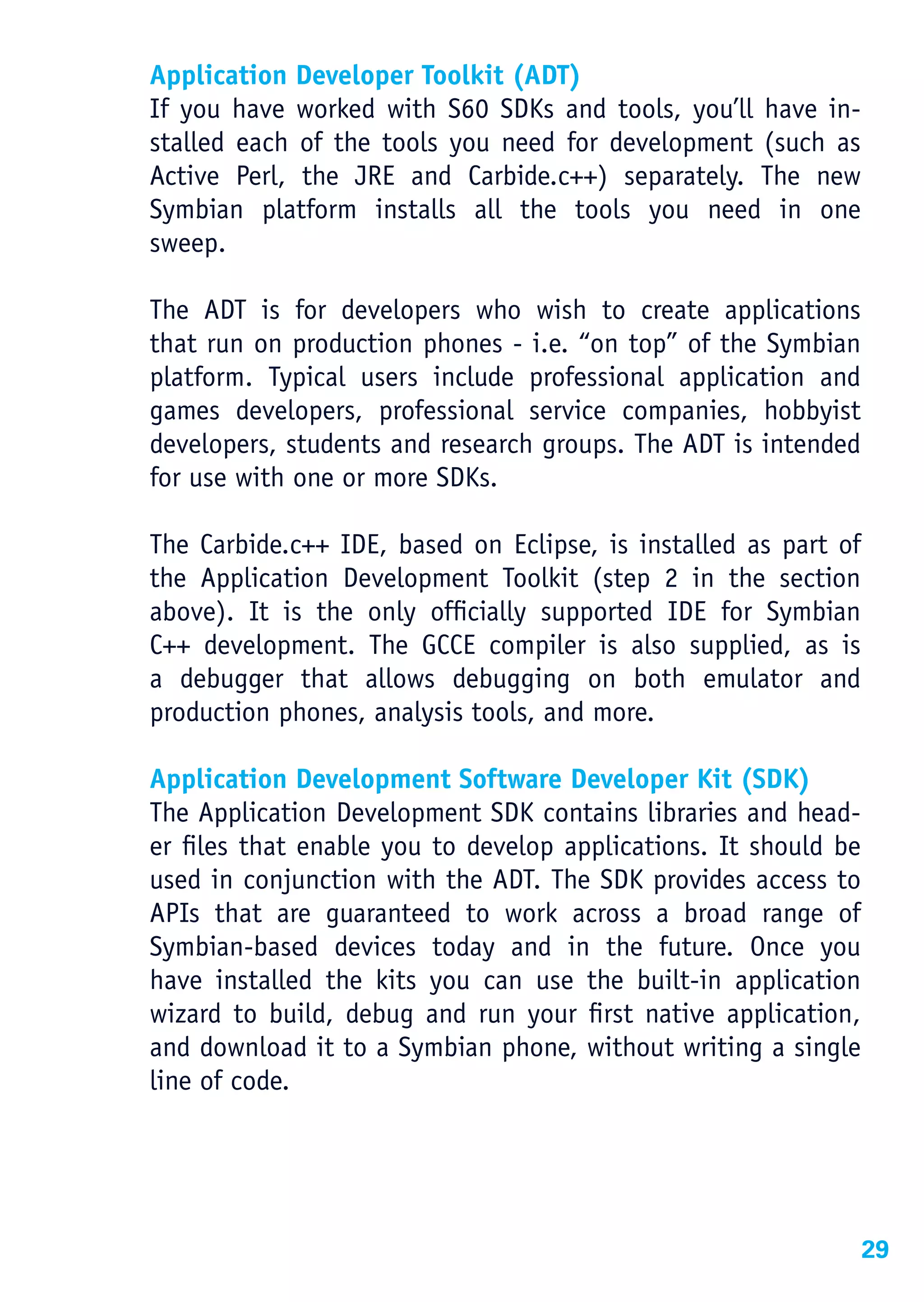 Application Developer Toolkit (ADT)
If you have worked with S60 SDKs and tools, you’ll have in-
stalled each of the tools you need for development (such as
Active Perl, the JRE and Carbide.c++) separately. The new
Symbian platform installs all the tools you need in one
sweep.

The ADT is for developers who wish to create applications
that run on production phones - i.e. “on top” of the Symbian
platform. Typical users include professional application and
games developers, professional service companies, hobbyist
developers, students and research groups. The ADT is intended
for use with one or more SDKs.

The Carbide.c++ IDE, based on Eclipse, is installed as part of
the Application Development Toolkit (step 2 in the section
above). It is the only officially supported IDE for Symbian
C++ development. The GCCE compiler is also supplied, as is
a debugger that allows debugging on both emulator and
production phones, analysis tools, and more.

Application Development Software Developer Kit (SDK)
The Application Development SDK contains libraries and head-
er files that enable you to develop applications. It should be
used in conjunction with the ADT. The SDK provides access to
APIs that are guaranteed to work across a broad range of
Symbian-based devices today and in the future. Once you
have installed the kits you can use the built-in application
wizard to build, debug and run your first native application,
and download it to a Symbian phone, without writing a single
line of code.




                                                                 29
 