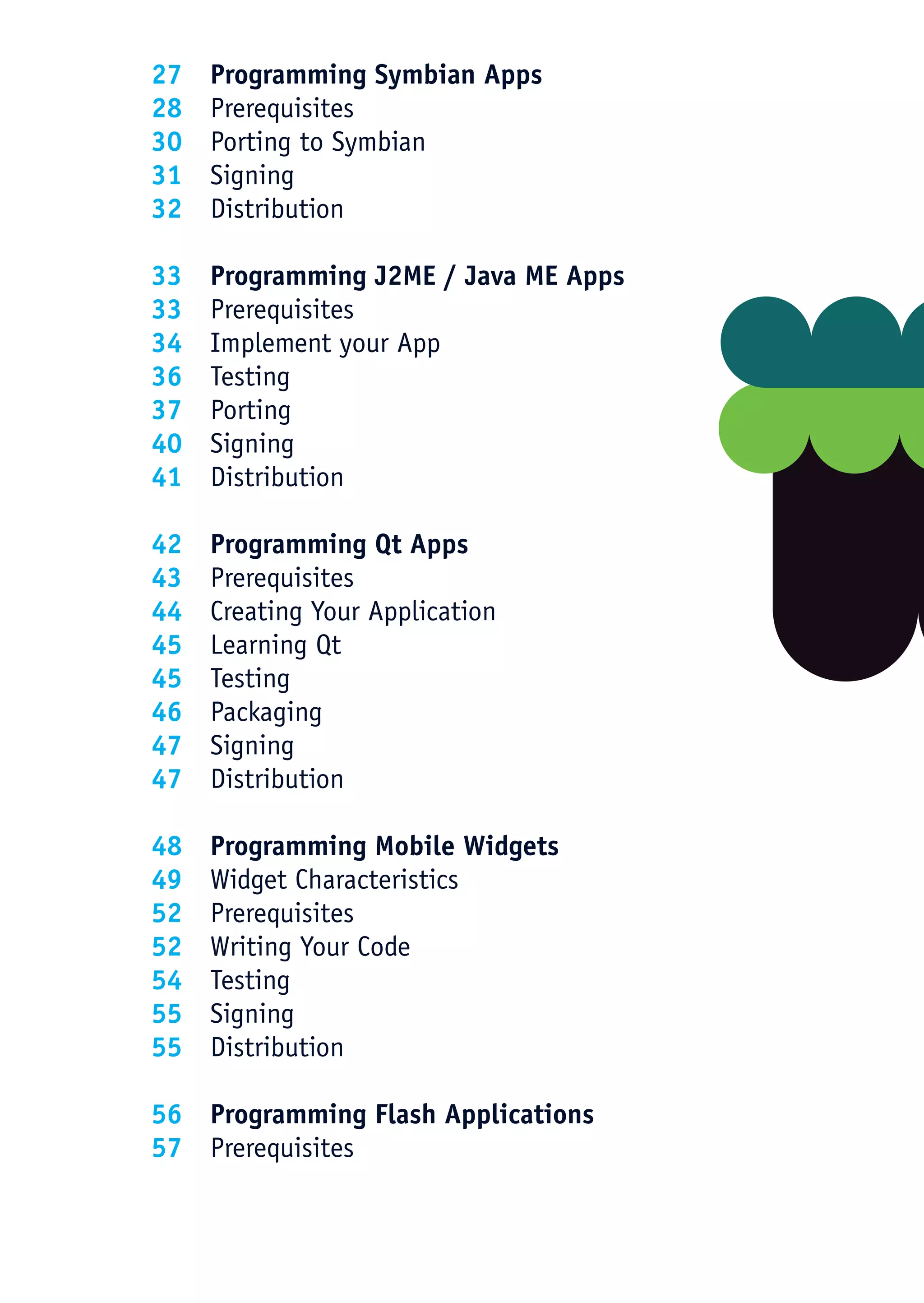 27   Programming Symbian Apps
28   Prerequisites
30   Porting to Symbian
31   Signing
32   Distribution

33   Programming J2ME / Java ME Apps
33   Prerequisites
34   Implement your App
36   Testing
37   Porting
40   Signing
41   Distribution

42   Programming Qt Apps
43   Prerequisites
44   Creating Your Application
45   Learning Qt
45   Testing
46   Packaging
47   Signing
47   Distribution

48   Programming Mobile Widgets
49   Widget Characteristics
52   Prerequisites
52   Writing Your Code
54   Testing
55   Signing
55   Distribution

56 Programming Flash Applications
57 Prerequisites
 