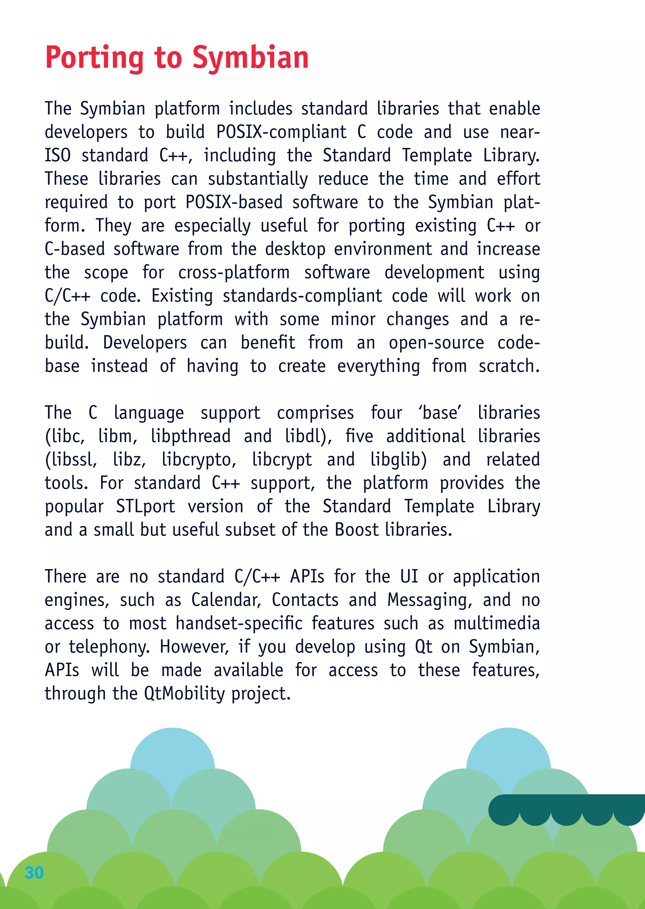 Porting to Symbian
     The Symbian platform includes standard libraries that enable
     developers to build POSIX-compliant C code and use near-
     ISO standard C++, including the Standard Template Library.
     These libraries can substantially reduce the time and effort
     required to port POSIX-based software to the Symbian plat-
     form. They are especially useful for porting existing C++ or
     C-based software from the desktop environment and increase
     the scope for cross-platform software development using
     C/C++ code. Existing standards-compliant code will work on
     the Symbian platform with some minor changes and a re-
     build. Developers can benefit from an open-source code-
     base instead of having to create everything from scratch.

     The C language support comprises four ‘base’ libraries
     (libc, libm, libpthread and libdl), five additional libraries
     (libssl, libz, libcrypto, libcrypt and libglib) and related
     tools. For standard C++ support, the platform provides the
     popular STLport version of the Standard Template Library
     and a small but useful subset of the Boost libraries.

     There are no standard C/C++ APIs for the UI or application
     engines, such as Calendar, Contacts and Messaging, and no
     access to most handset-specific features such as multimedia
     or telephony. However, if you develop using Qt on Symbian,
     APIs will be made available for access to these features,
     through the QtMobility project.




30
 