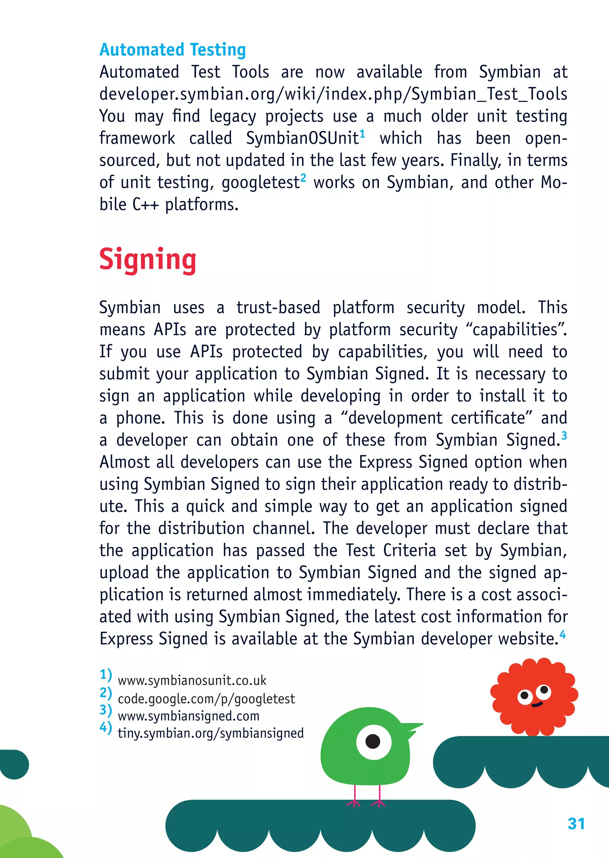 Automated Testing
Automated Test Tools are now available from Symbian at
developer.symbian.org/wiki/index.php/Symbian_Test_Tools
You may find legacy projects use a much older unit testing
framework called SymbianOSUnit1 which has been open-
sourced, but not updated in the last few years. Finally, in terms
of unit testing, googletest2 works on Symbian, and other Mo-
bile C++ platforms.


Signing
Symbian uses a trust-based platform security model. This
means APIs are protected by platform security “capabilities”.
If you use APIs protected by capabilities, you will need to
submit your application to Symbian Signed. It is necessary to
sign an application while developing in order to install it to
a phone. This is done using a “development certificate” and
a developer can obtain one of these from Symbian Signed.3
Almost all developers can use the Express Signed option when
using Symbian Signed to sign their application ready to distrib-
ute. This a quick and simple way to get an application signed
for the distribution channel. The developer must declare that
the application has passed the Test Criteria set by Symbian,
upload the application to Symbian Signed and the signed ap-
plication is returned almost immediately. There is a cost associ-
ated with using Symbian Signed, the latest cost information for
Express Signed is available at the Symbian developer website.4
1) www.symbianosunit.co.uk
2) code.google.com/p/googletest
3) www.symbiansigned.com
4) tiny.symbian.org/symbiansigned




                                                                31
 