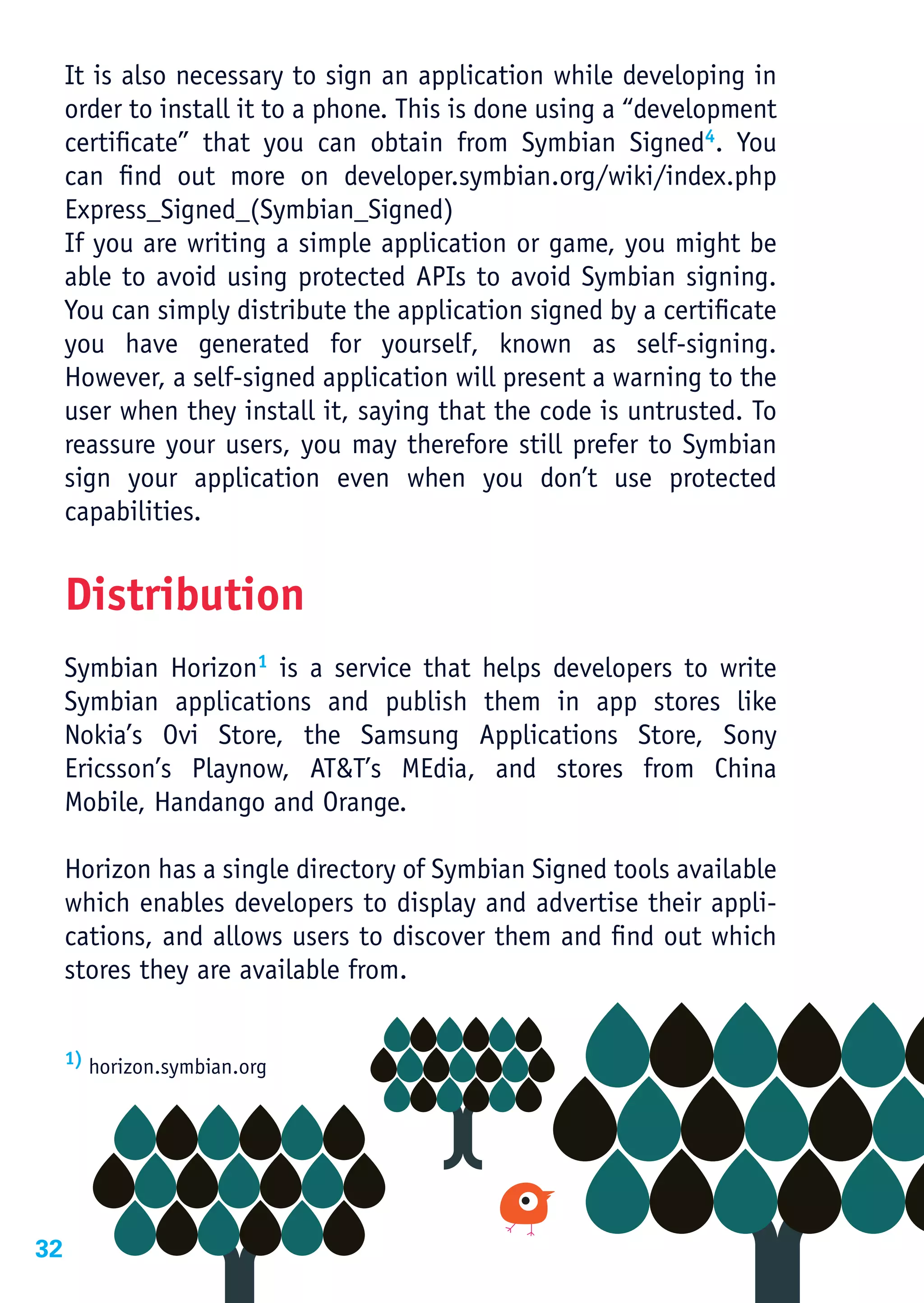 It is also necessary to sign an application while developing in
     order to install it to a phone. This is done using a “development
     certificate” that you can obtain from Symbian Signed4. You
     can find out more on developer.symbian.org/wiki/index.php
     Express_Signed_(Symbian_Signed)
     If you are writing a simple application or game, you might be
     able to avoid using protected APIs to avoid Symbian signing.
     You can simply distribute the application signed by a certificate
     you have generated for yourself, known as self-signing.
     However, a self-signed application will present a warning to the
     user when they install it, saying that the code is untrusted. To
     reassure your users, you may therefore still prefer to Symbian
     sign your application even when you don’t use protected
     capabilities.


     Distribution
     Symbian Horizon1 is a service that helps developers to write
     Symbian applications and publish them in app stores like
     Nokia’s Ovi Store, the Samsung Applications Store, Sony
     Ericsson’s Playnow, AT&T’s MEdia, and stores from China
     Mobile, Handango and Orange.

     Horizon has a single directory of Symbian Signed tools available
     which enables developers to display and advertise their appli-
     cations, and allows users to discover them and find out which
     stores they are available from.


     1) horizon.symbian.org




32
 