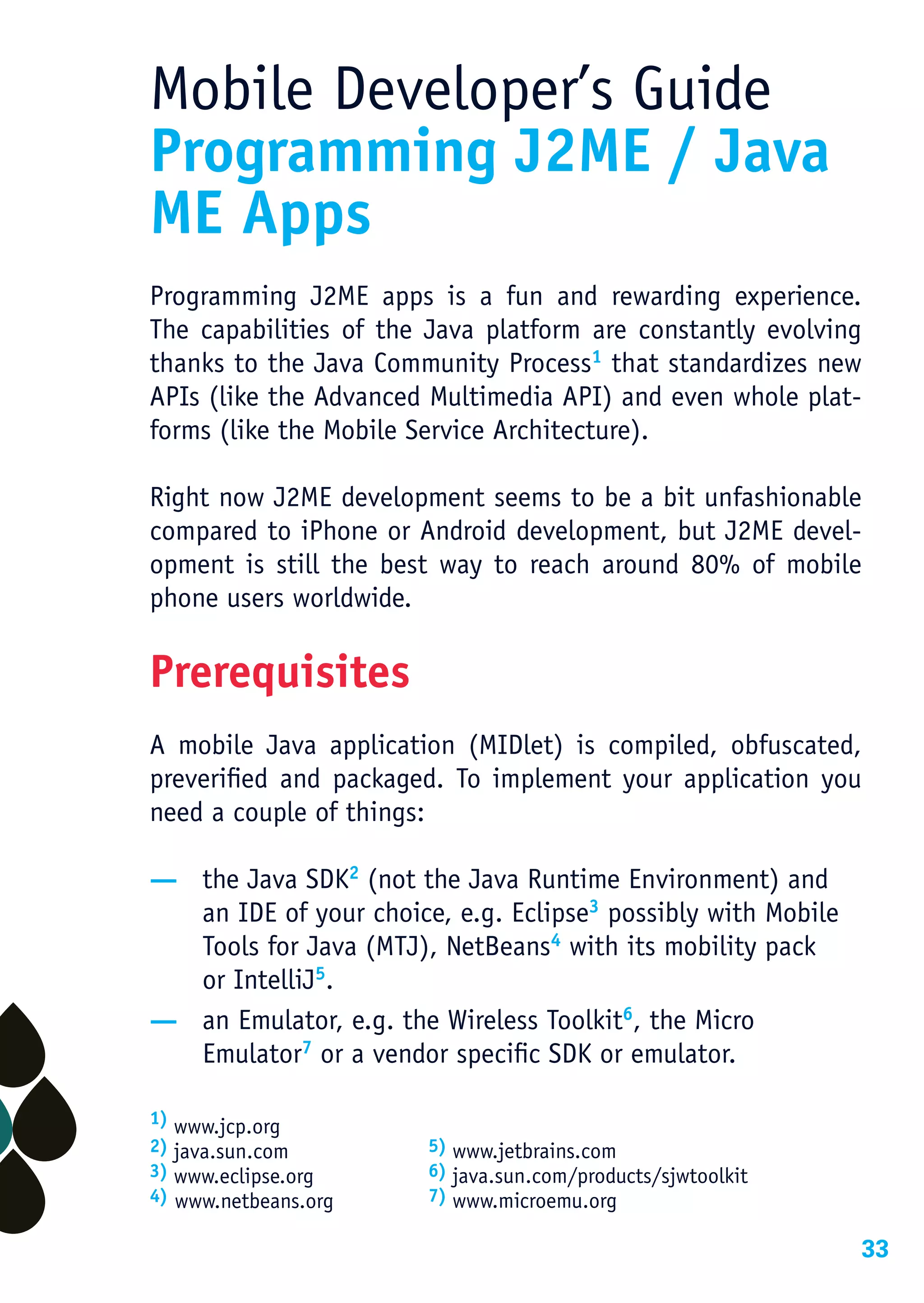 Mobile Developer’s Guide
Programming J2ME / Java
ME Apps
Programming J2ME apps is a fun and rewarding experience.
The capabilities of the Java platform are constantly evolving
thanks to the Java Community Process1 that standardizes new
APIs (like the Advanced Multimedia API) and even whole plat-
forms (like the Mobile Service Architecture).

Right now J2ME development seems to be a bit unfashionable
compared to iPhone or Android development, but J2ME devel-
opment is still the best way to reach around 80% of mobile
phone users worldwide.

Prerequisites
A mobile Java application (MIDlet) is compiled, obfuscated,
preverified and packaged. To implement your application you
need a couple of things:

— the Java SDK2 (not the Java Runtime Environment) and
  an IDE of your choice, e.g. Eclipse3 possibly with Mobile
  Tools for Java (MTJ), NetBeans4 with its mobility pack
  or IntelliJ5.
— an Emulator, e.g. the Wireless Toolkit6, the Micro
  Emulator7 or a vendor specific SDK or emulator.

1) www.jcp.org
2) java.sun.com        5) www.jetbrains.com
3) www.eclipse.org     6) java.sun.com/products/sjwtoolkit
4) www.netbeans.org    7) www.microemu.org

                                                              33
 