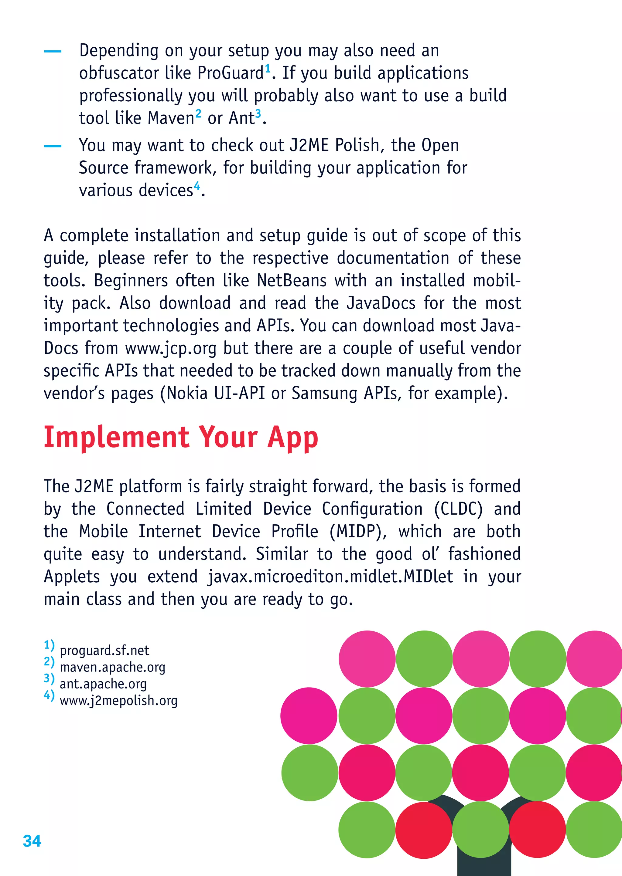 — Depending on your setup you may also need an
       obfuscator like ProGuard1. If you build applications
       professionally you will probably also want to use a build
       tool like Maven2 or Ant3.
     — You may want to check out J2ME Polish, the Open
       Source framework, for building your application for
       various devices4.

     A complete installation and setup guide is out of scope of this
     guide, please refer to the respective documentation of these
     tools. Beginners often like NetBeans with an installed mobil-
     ity pack. Also download and read the JavaDocs for the most
     important technologies and APIs. You can download most Java-
     Docs from www.jcp.org but there are a couple of useful vendor
     specific APIs that needed to be tracked down manually from the
     vendor’s pages (Nokia UI-API or Samsung APIs, for example).

     Implement Your App
     The J2ME platform is fairly straight forward, the basis is formed
     by the Connected Limited Device Configuration (CLDC) and
     the Mobile Internet Device Profile (MIDP), which are both
     quite easy to understand. Similar to the good ol’ fashioned
     Applets you extend javax.microediton.midlet.MIDlet in your
     main class and then you are ready to go.

     1) proguard.sf.net
     2) maven.apache.org
     3) ant.apache.org
     4) www.j2mepolish.org 




34
 