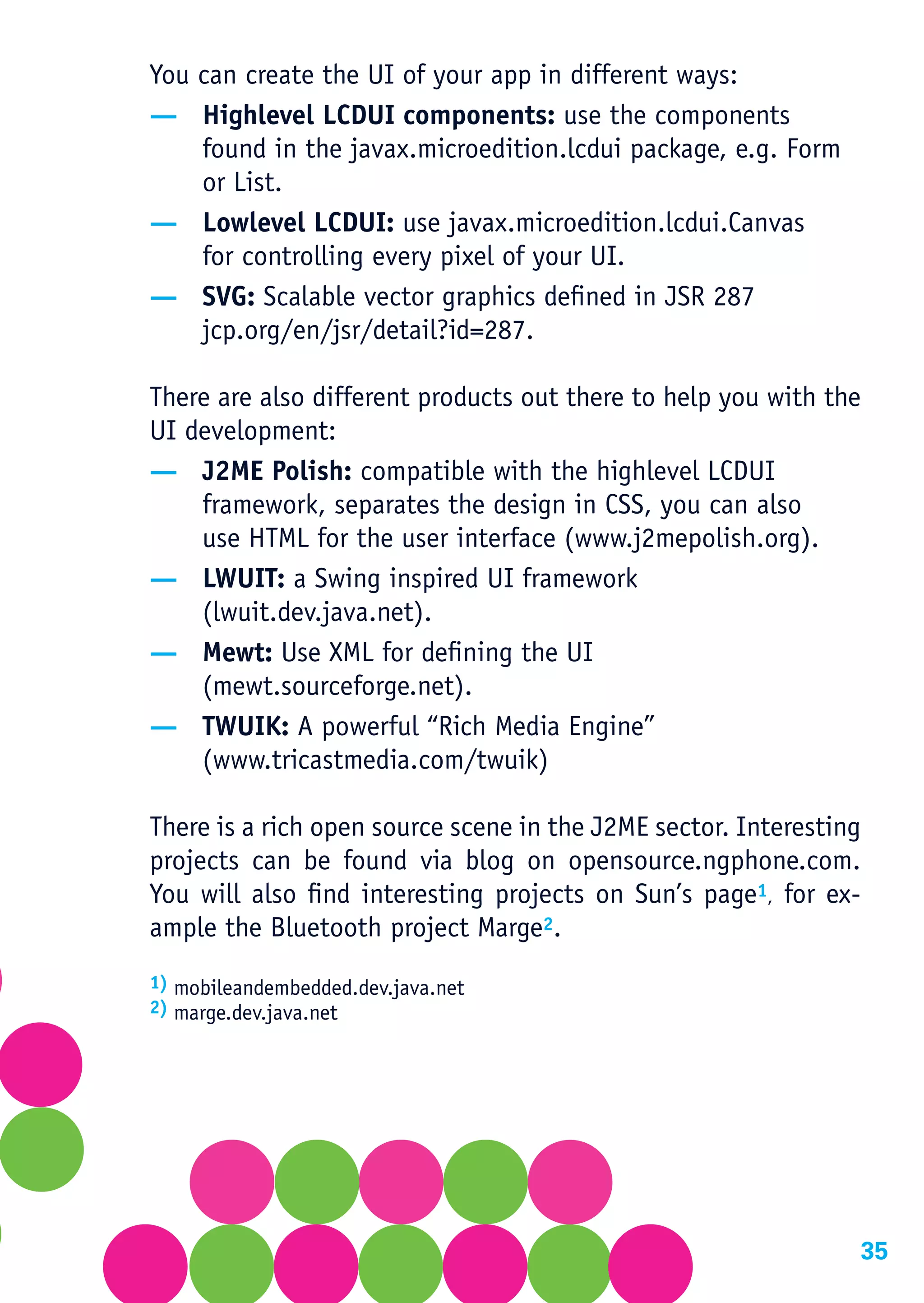 You can create the UI of your app in different ways:
— Highlevel LCDUI components: use the components
    found in the javax.microedition.lcdui package, e.g. Form
    or List.
— Lowlevel LCDUI: use javax.microedition.lcdui.Canvas
    for controlling every pixel of your UI.
— SVG: Scalable vector graphics defined in JSR 287
    jcp.org/en/jsr/detail?id=287.

There are also different products out there to help you with the
UI development:
— J2ME Polish: compatible with the highlevel LCDUI
    framework, separates the design in CSS, you can also
    use HTML for the user interface (www.j2mepolish.org).
— LWUIT: a Swing inspired UI framework
    (lwuit.dev.java.net).
— Mewt: Use XML for defining the UI
    (mewt.sourceforge.net).
— TWUIK: A powerful “Rich Media Engine”
    (www.tricastmedia.com/twuik)

There is a rich open source scene in the J2ME sector. Interesting
projects can be found via blog on opensource.ngphone.com.
You will also find interesting projects on Sun’s page1, for ex-
ample the Bluetooth project Marge2.
1) mobileandembedded.dev.java.net
2) marge.dev.java.net




                                                                35
 