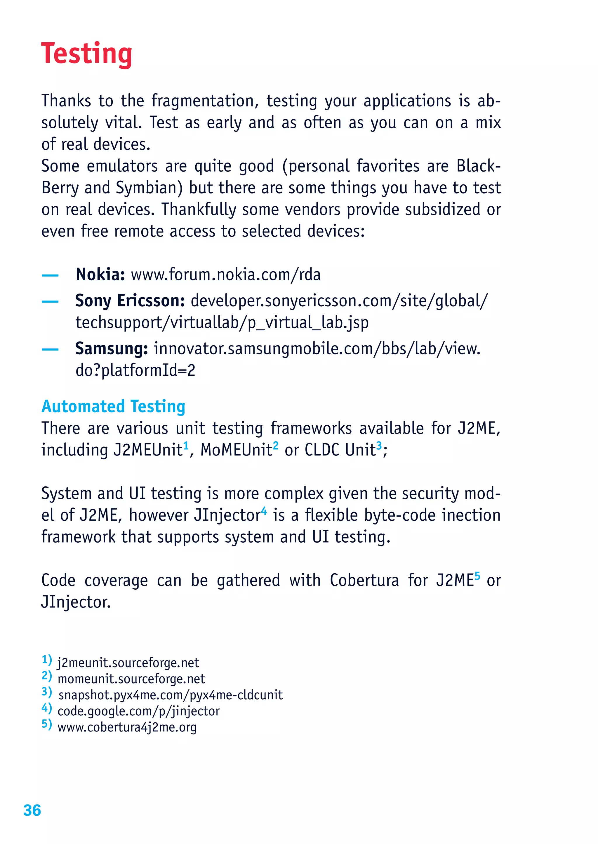 Testing
 Thanks to the fragmentation, testing your applications is ab-
 solutely vital. Test as early and as often as you can on a mix
 of real devices.
 Some emulators are quite good (personal favorites are Black-
 Berry and Symbian) but there are some things you have to test
 on real devices. Thankfully some vendors provide subsidized or
 even free remote access to selected devices:

 — Nokia: www.forum.nokia.com/rda
 — Sony Ericsson: developer.sonyericsson.com/site/global/
   techsupport/virtuallab/p_virtual_lab.jsp
 — Samsung: innovator.samsungmobile.com/bbs/lab/view.
   do?platformId=2

 Automated Testing
 There are various unit testing frameworks available for J2ME,
 including J2MEUnit1, MoMEUnit2 or CLDC Unit3;

 System and UI testing is more complex given the security mod-
 el of J2ME, however JInjector4 is a flexible byte-code inection
 framework that supports system and UI testing.

 Code coverage can be gathered with Cobertura for J2ME5 or
 JInjector.


 1)   j2meunit.sourceforge.net
 2)   momeunit.sourceforge.net
 3)   snapshot.pyx4me.com/pyx4me-cldcunit
 4)   code.google.com/p/jinjector
 5)   www.cobertura4j2me.org




36
 