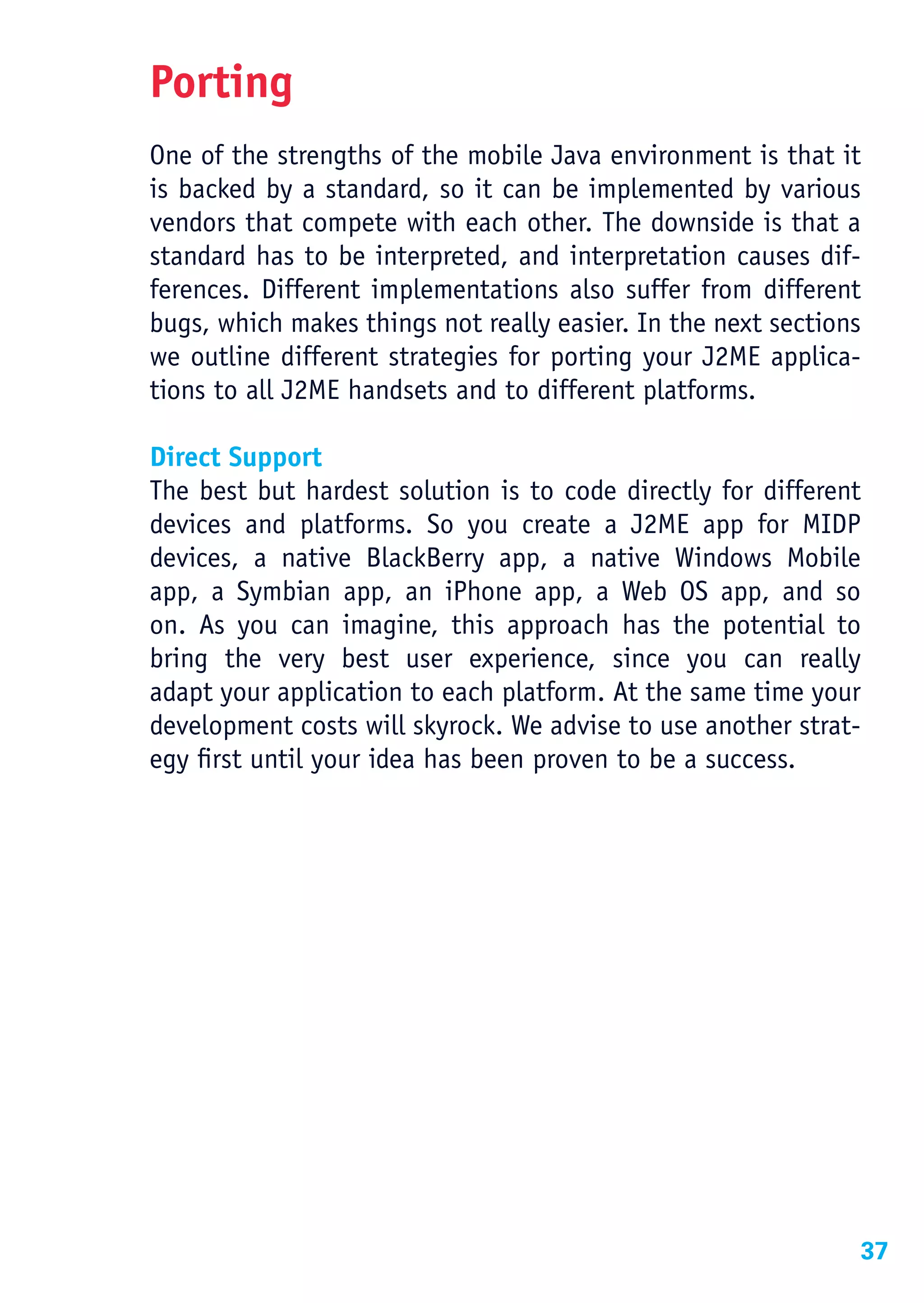 Porting
One of the strengths of the mobile Java environment is that it
is backed by a standard, so it can be implemented by various
vendors that compete with each other. The downside is that a
standard has to be interpreted, and interpretation causes dif-
ferences. Different implementations also suffer from different
bugs, which makes things not really easier. In the next sections
we outline different strategies for porting your J2ME applica-
tions to all J2ME handsets and to different platforms.

Direct Support
The best but hardest solution is to code directly for different
devices and platforms. So you create a J2ME app for MIDP
devices, a native BlackBerry app, a native Windows Mobile
app, a Symbian app, an iPhone app, a Web OS app, and so
on. As you can imagine, this approach has the potential to
bring the very best user experience, since you can really
adapt your application to each platform. At the same time your
development costs will skyrock. We advise to use another strat-
egy first until your idea has been proven to be a success.




                                                               37
 