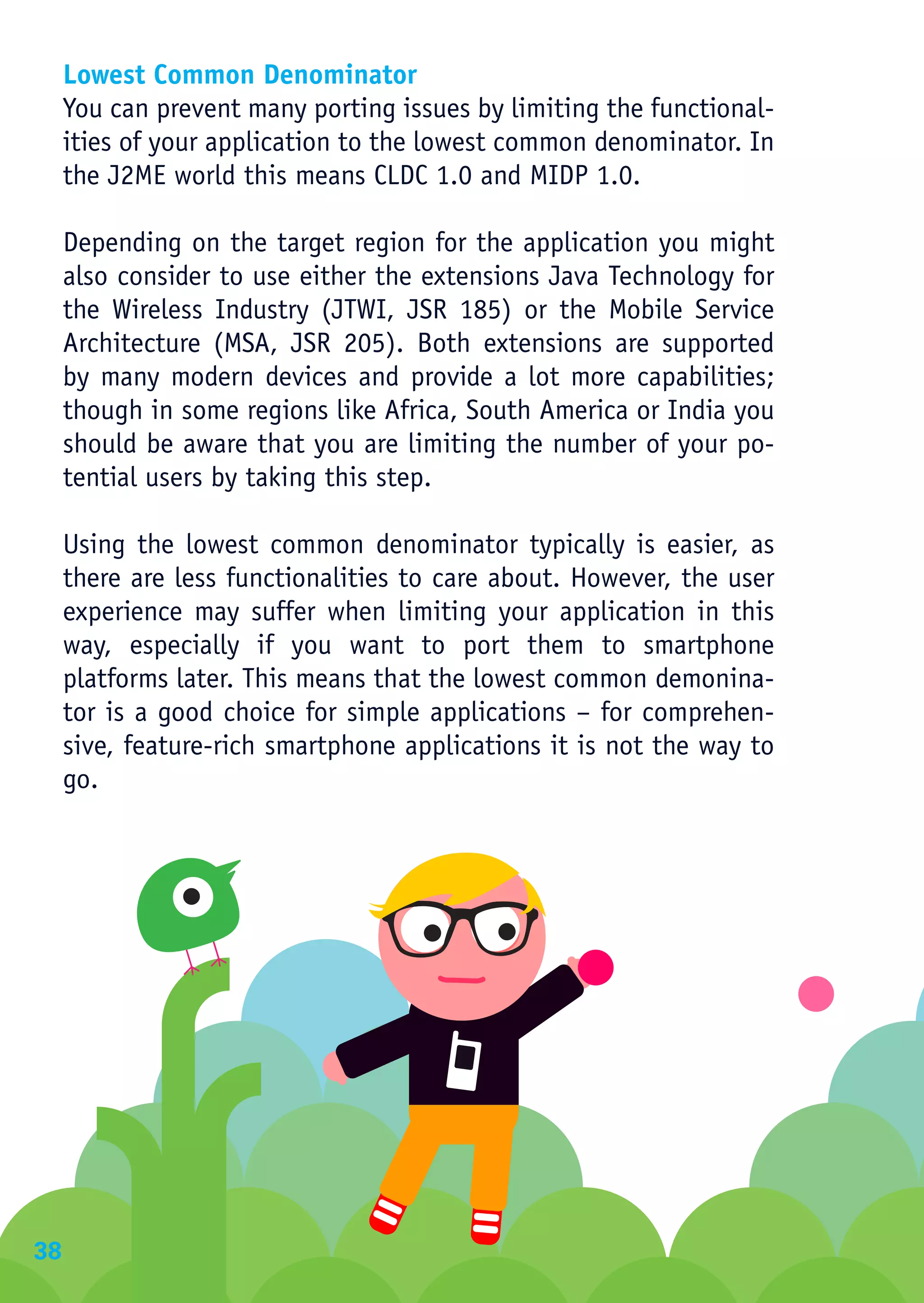 Lowest Common Denominator
     You can prevent many porting issues by limiting the functional-
     ities of your application to the lowest common denominator. In
     the J2ME world this means CLDC 1.0 and MIDP 1.0.

     Depending on the target region for the application you might
     also consider to use either the extensions Java Technology for
     the Wireless Industry (JTWI, JSR 185) or the Mobile Service
     Architecture (MSA, JSR 205). Both extensions are supported
     by many modern devices and provide a lot more capabilities;
     though in some regions like Africa, South America or India you
     should be aware that you are limiting the number of your po-
     tential users by taking this step.

     Using the lowest common denominator typically is easier, as
     there are less functionalities to care about. However, the user
     experience may suffer when limiting your application in this
     way, especially if you want to port them to smartphone
     platforms later. This means that the lowest common demonina-
     tor is a good choice for simple applications – for comprehen-
     sive, feature-rich smartphone applications it is not the way to
     go.




38
 
