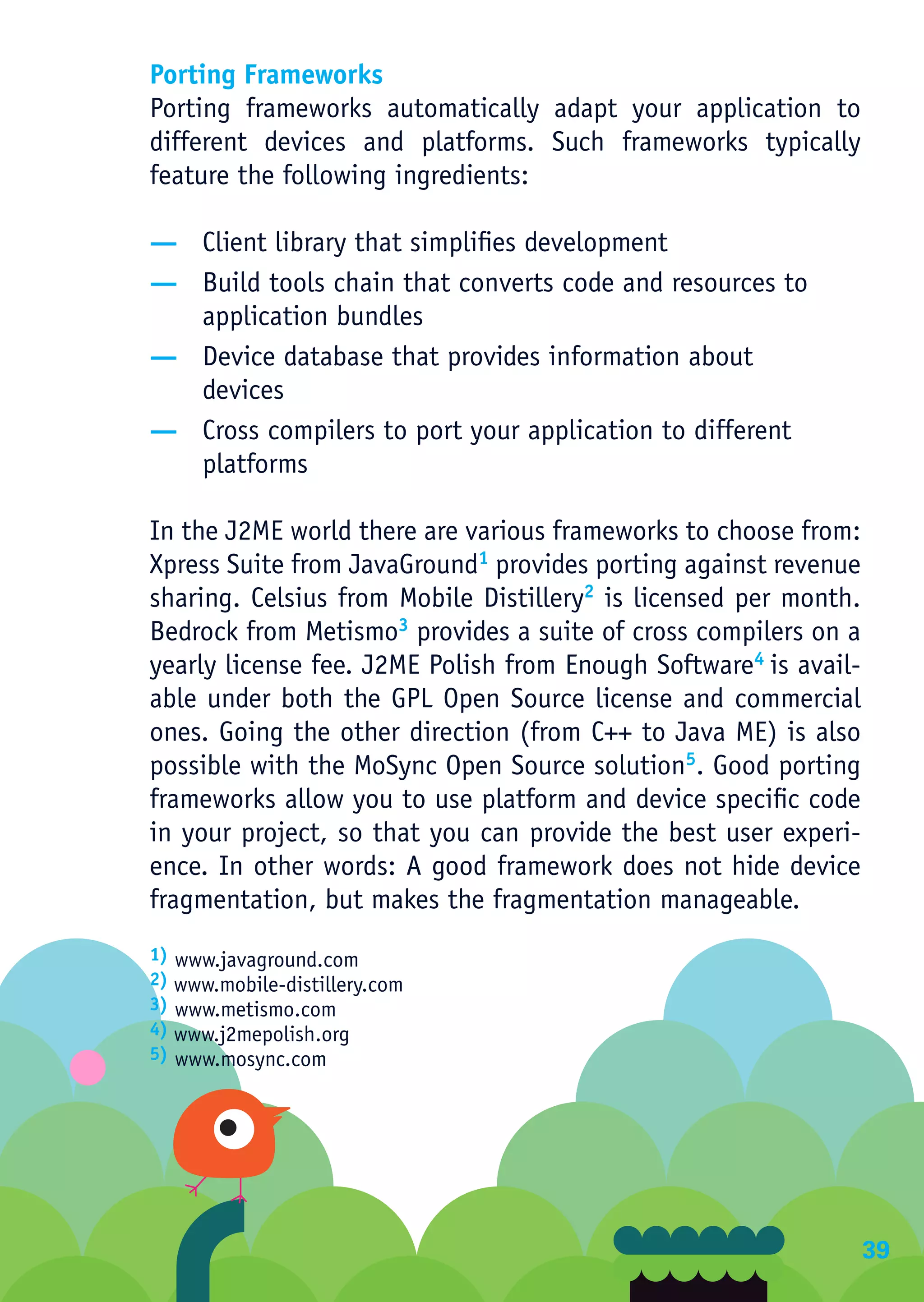 Porting Frameworks
Porting frameworks automatically adapt your application to
different devices and platforms. Such frameworks typically
feature the following ingredients:

— Client library that simplifies development
— Build tools chain that converts code and resources to
  application bundles
— Device database that provides information about
  devices
— Cross compilers to port your application to different
  platforms

In the J2ME world there are various frameworks to choose from:
Xpress Suite from JavaGround1 provides porting against revenue
sharing. Celsius from Mobile Distillery2 is licensed per month.
Bedrock from Metismo3 provides a suite of cross compilers on a
yearly license fee. J2ME Polish from Enough Software4 is avail-
able under both the GPL Open Source license and commercial
ones. Going the other direction (from C++ to Java ME) is also
possible with the MoSync Open Source solution5. Good porting
frameworks allow you to use platform and device specific code
in your project, so that you can provide the best user experi-
ence. In other words: A good framework does not hide device
fragmentation, but makes the fragmentation manageable.
1) www.javaground.com
2) www.mobile-distillery.com
3) www.metismo.com
4) www.j2mepolish.org
5) www.mosync.com




                                                                  39
 