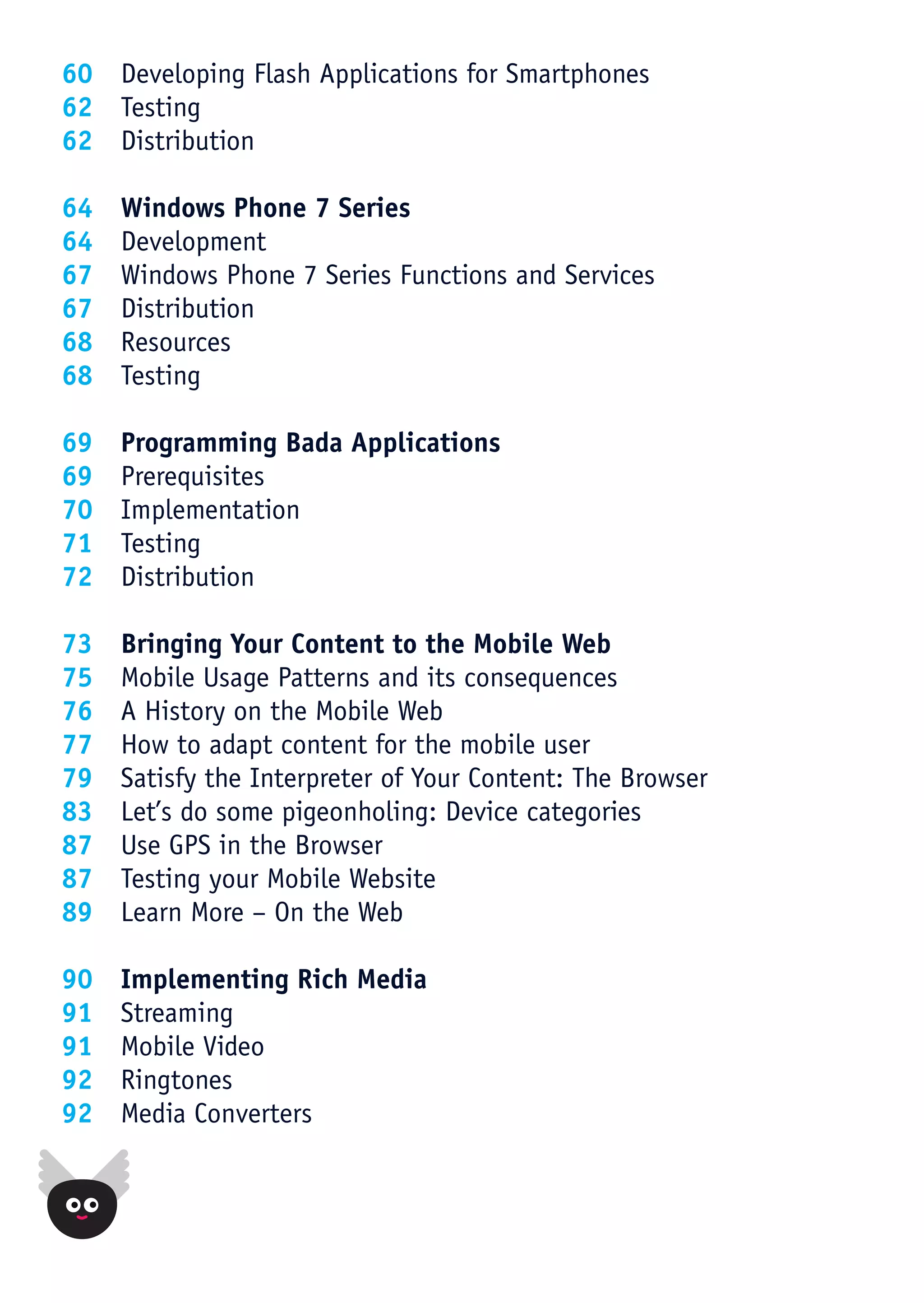 60 Developing Flash Applications for Smartphones
62 Testing
62 Distribution

64   Windows Phone 7 Series
64   Development
67   Windows Phone 7 Series Functions and Services
67   Distribution
68   Resources
68   Testing

69   Programming Bada Applications
69   Prerequisites
70   Implementation
71   Testing
72   Distribution

73   Bringing Your Content to the Mobile Web
75   Mobile Usage Patterns and its consequences
76   A History on the Mobile Web
77   How to adapt content for the mobile user
79   Satisfy the Interpreter of Your Content: The Browser
83   Let’s do some pigeonholing: Device categories
87   Use GPS in the Browser
87   Testing your Mobile Website
89   Learn More – On the Web

90   Implementing Rich Media
91   Streaming
91   Mobile Video
92   Ringtones
92   Media Converters
 