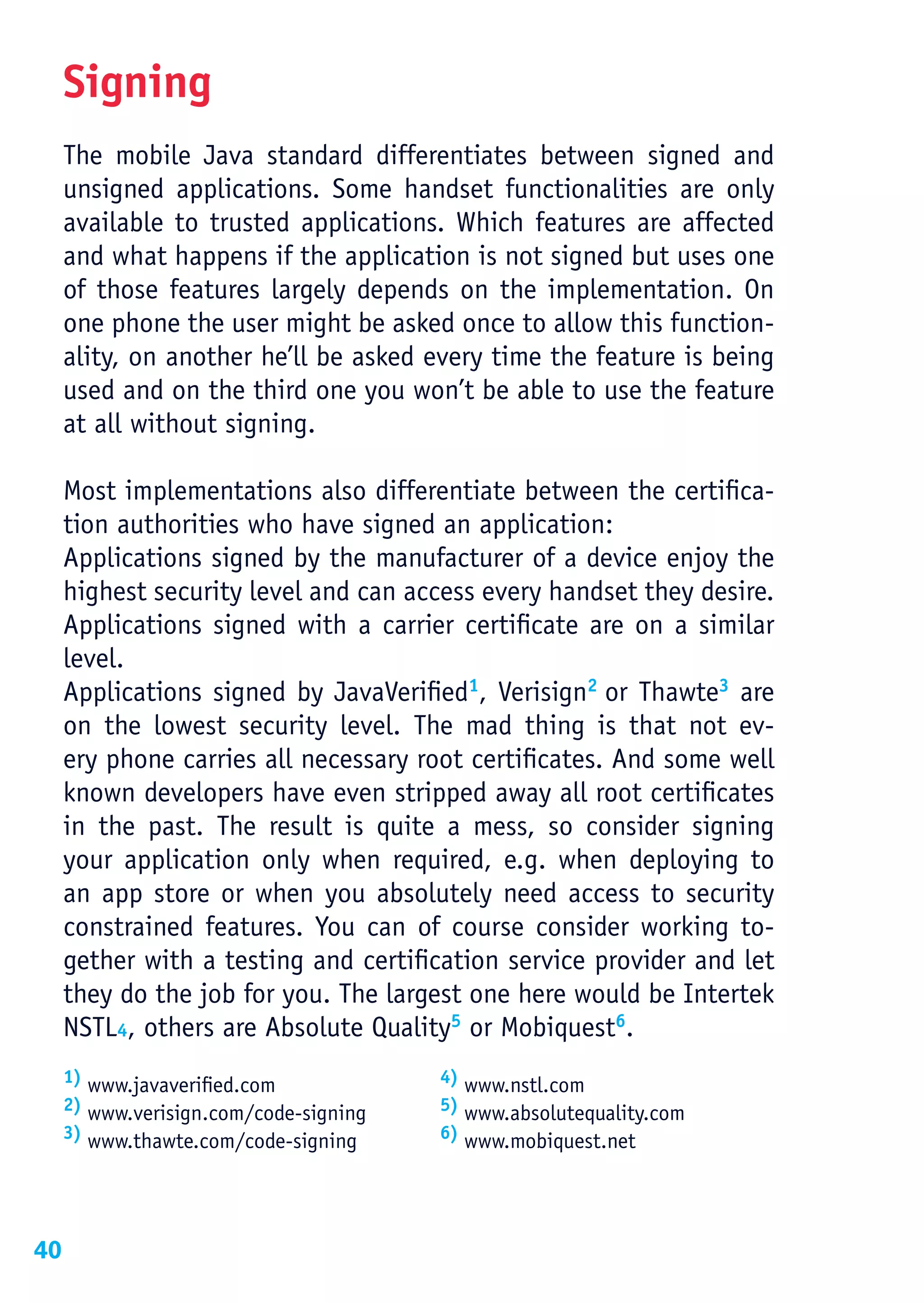 Signing
     The mobile Java standard differentiates between signed and
     unsigned applications. Some handset functionalities are only
     available to trusted applications. Which features are affected
     and what happens if the application is not signed but uses one
     of those features largely depends on the implementation. On
     one phone the user might be asked once to allow this function-
     ality, on another he’ll be asked every time the feature is being
     used and on the third one you won’t be able to use the feature
     at all without signing.

     Most implementations also differentiate between the certifica-
     tion authorities who have signed an application:
     Applications signed by the manufacturer of a device enjoy the
     highest security level and can access every handset they desire.
     Applications signed with a carrier certificate are on a similar
     level.
     Applications signed by JavaVerified1, Verisign2 or Thawte3 are
     on the lowest security level. The mad thing is that not ev-
     ery phone carries all necessary root certificates. And some well
     known developers have even stripped away all root certificates
     in the past. The result is quite a mess, so consider signing
     your application only when required, e.g. when deploying to
     an app store or when you absolutely need access to security
     constrained features. You can of course consider working to-
     gether with a testing and certification service provider and let
     they do the job for you. The largest one here would be Intertek
     NSTL4, others are Absolute Quality5 or Mobiquest6.
     1) www.javaverified.com            4) www.nstl.com
     2) www.verisign.com/code-signing   5) www.absolutequality.com
     3) www.thawte.com/code-signing     6) www.mobiquest.net




40
 