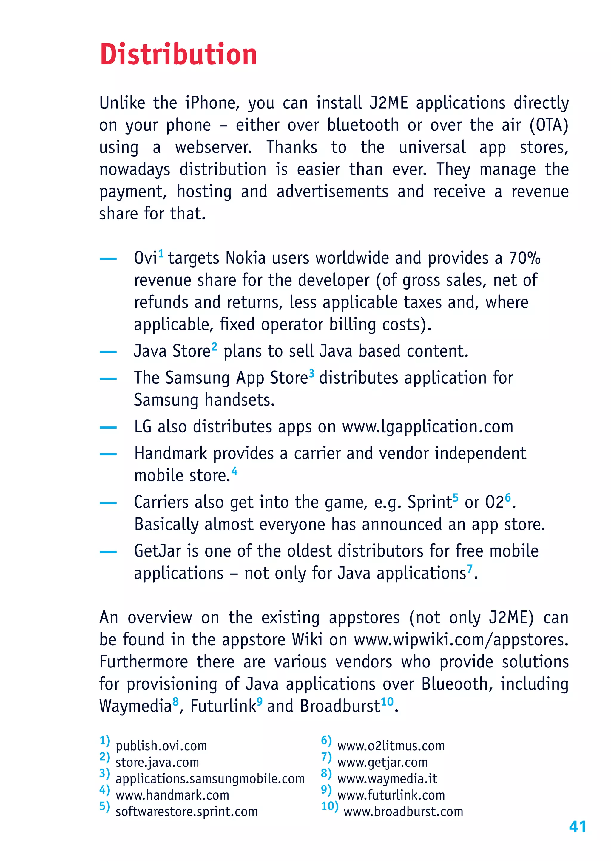 Distribution
Unlike the iPhone, you can install J2ME applications directly
on your phone – either over bluetooth or over the air (OTA)
using a webserver. Thanks to the universal app stores,
nowadays distribution is easier than ever. They manage the
payment, hosting and advertisements and receive a revenue
share for that.

— Ovi1 targets Nokia users worldwide and provides a 70%
  revenue share for the developer (of gross sales, net of
  refunds and returns, less applicable taxes and, where
  applicable, fixed operator billing costs).
— Java Store2 plans to sell Java based content.
— The Samsung App Store3 distributes application for
  Samsung handsets.
— LG also distributes apps on www.lgapplication.com
— Handmark provides a carrier and vendor independent
  mobile store.4
— Carriers also get into the game, e.g. Sprint5 or O26.
  Basically almost everyone has announced an app store.
— GetJar is one of the oldest distributors for free mobile
  applications – not only for Java applications7.

An overview on the existing appstores (not only J2ME) can
be found in the appstore Wiki on www.wipwiki.com/appstores.
Furthermore there are various vendors who provide solutions
for provisioning of Java applications over Blueooth, including
Waymedia8, Futurlink9 and Broadburst10.
1)                                    6) www.o2litmus.com
     publish.ovi.com
2)                                    7) www.getjar.com
     store.java.com
3)                                    8) www.waymedia.it
     applications.samsungmobile.com
4)                                    9) www.futurlink.com
     www.handmark.com
5)                                    10) www.broadburst.com
     softwarestore.sprint.com
                                                               41
 