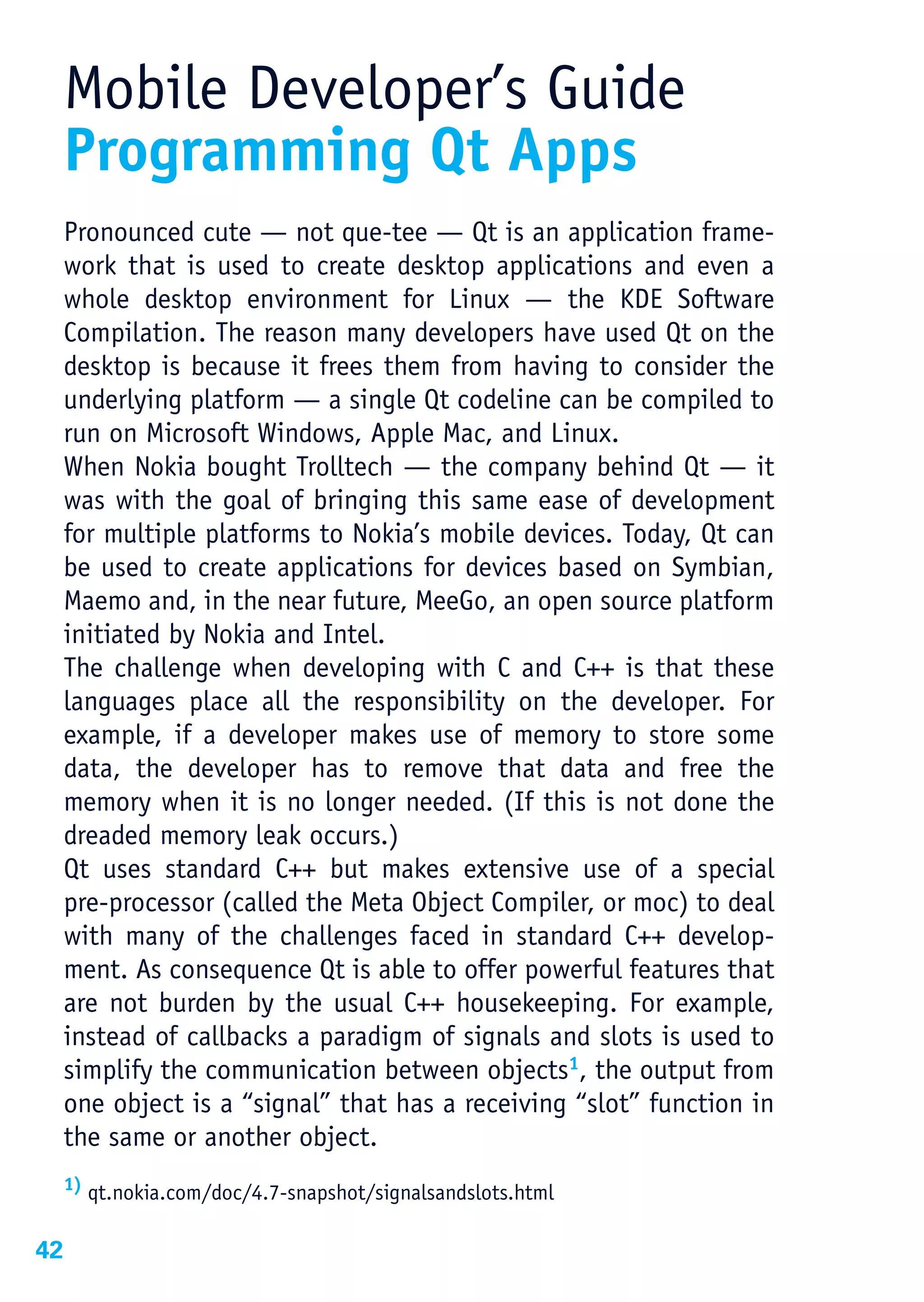 Mobile Developer’s Guide
     Programming Qt Apps
     Pronounced cute — not que-tee — Qt is an application frame-
     work that is used to create desktop applications and even a
     whole desktop environment for Linux — the KDE Software
     Compilation. The reason many developers have used Qt on the
     desktop is because it frees them from having to consider the
     underlying platform — a single Qt codeline can be compiled to
     run on Microsoft Windows, Apple Mac, and Linux.
     When Nokia bought Trolltech — the company behind Qt — it
     was with the goal of bringing this same ease of development
     for multiple platforms to Nokia’s mobile devices. Today, Qt can
     be used to create applications for devices based on Symbian,
     Maemo and, in the near future, MeeGo, an open source platform
     initiated by Nokia and Intel.
     The challenge when developing with C and C++ is that these
     languages place all the responsibility on the developer. For
     example, if a developer makes use of memory to store some
     data, the developer has to remove that data and free the
     memory when it is no longer needed. (If this is not done the
     dreaded memory leak occurs.)
     Qt uses standard C++ but makes extensive use of a special
     pre-processor (called the Meta Object Compiler, or moc) to deal
     with many of the challenges faced in standard C++ develop-
     ment. As consequence Qt is able to offer powerful features that
     are not burden by the usual C++ housekeeping. For example,
     instead of callbacks a paradigm of signals and slots is used to
     simplify the communication between objects1, the output from
     one object is a “signal” that has a receiving “slot” function in
     the same or another object.
     1) qt.nokia.com/doc/4.7-snapshot/signalsandslots.html


42
 