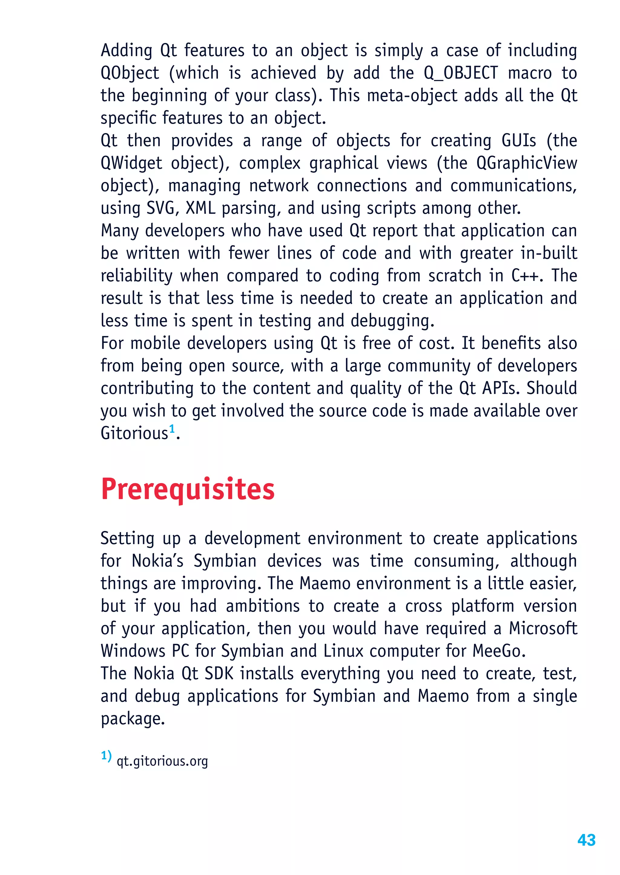 Adding Qt features to an object is simply a case of including
QObject (which is achieved by add the Q_OBJECT macro to
the beginning of your class). This meta-object adds all the Qt
specific features to an object.
Qt then provides a range of objects for creating GUIs (the
QWidget object), complex graphical views (the QGraphicView
object), managing network connections and communications,
using SVG, XML parsing, and using scripts among other.
Many developers who have used Qt report that application can
be written with fewer lines of code and with greater in-built
reliability when compared to coding from scratch in C++. The
result is that less time is needed to create an application and
less time is spent in testing and debugging.
For mobile developers using Qt is free of cost. It benefits also
from being open source, with a large community of developers
contributing to the content and quality of the Qt APIs. Should
you wish to get involved the source code is made available over
Gitorious1.


Prerequisites
Setting up a development environment to create applications
for Nokia’s Symbian devices was time consuming, although
things are improving. The Maemo environment is a little easier,
but if you had ambitions to create a cross platform version
of your application, then you would have required a Microsoft
Windows PC for Symbian and Linux computer for MeeGo.
The Nokia Qt SDK installs everything you need to create, test,
and debug applications for Symbian and Maemo from a single
package.
1) qt.gitorious.org




                                                               43
 