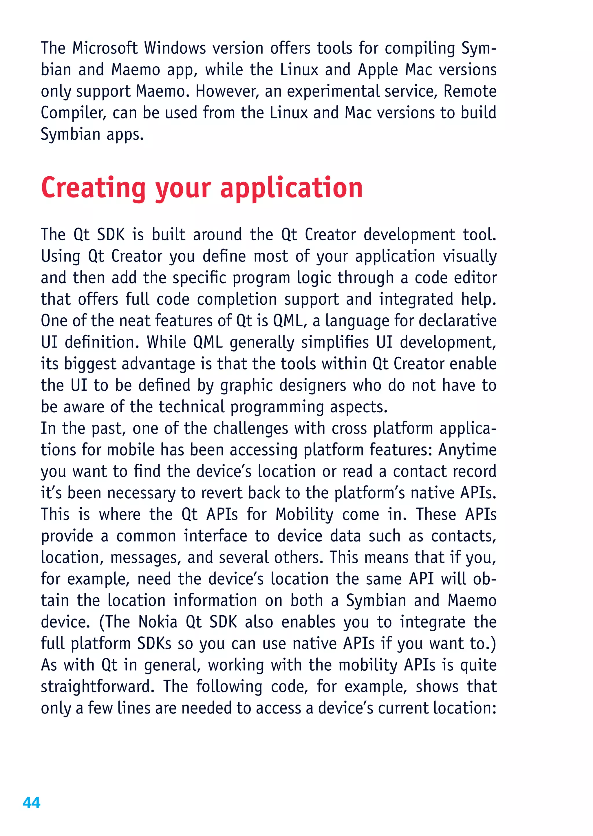 The Microsoft Windows version offers tools for compiling Sym-
 bian and Maemo app, while the Linux and Apple Mac versions
 only support Maemo. However, an experimental service, Remote
 Compiler, can be used from the Linux and Mac versions to build
 Symbian apps.


 Creating your application
 The Qt SDK is built around the Qt Creator development tool.
 Using Qt Creator you define most of your application visually
 and then add the specific program logic through a code editor
 that offers full code completion support and integrated help.
 One of the neat features of Qt is QML, a language for declarative
 UI definition. While QML generally simplifies UI development,
 its biggest advantage is that the tools within Qt Creator enable
 the UI to be defined by graphic designers who do not have to
 be aware of the technical programming aspects.
 In the past, one of the challenges with cross platform applica-
 tions for mobile has been accessing platform features: Anytime
 you want to find the device’s location or read a contact record
 it’s been necessary to revert back to the platform’s native APIs.
 This is where the Qt APIs for Mobility come in. These APIs
 provide a common interface to device data such as contacts,
 location, messages, and several others. This means that if you,
 for example, need the device’s location the same API will ob-
 tain the location information on both a Symbian and Maemo
 device. (The Nokia Qt SDK also enables you to integrate the
 full platform SDKs so you can use native APIs if you want to.)
 As with Qt in general, working with the mobility APIs is quite
 straightforward. The following code, for example, shows that
 only a few lines are needed to access a device’s current location:




44
 