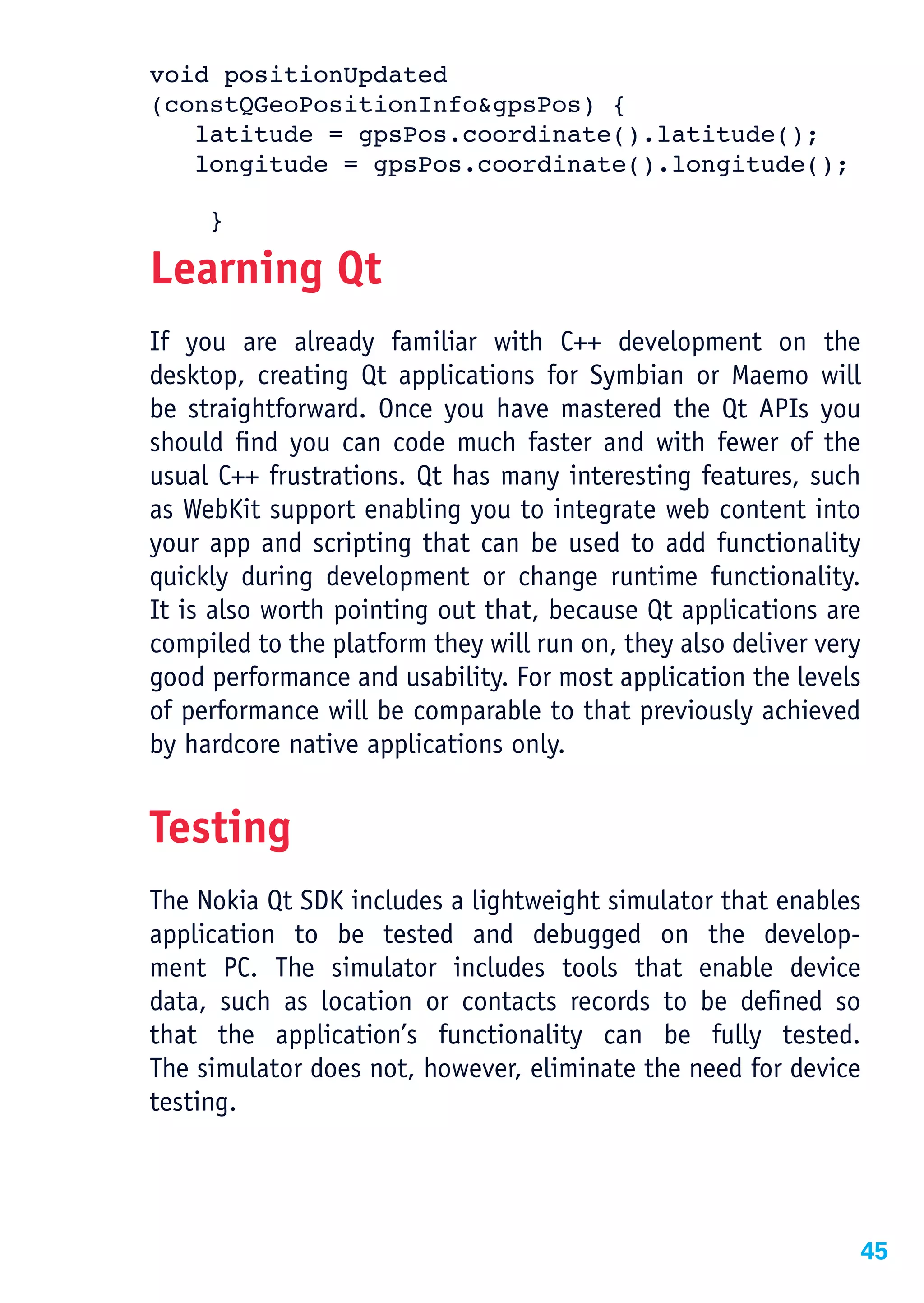 void positionUpdated
(constQGeoPositionInfo&gpsPos) {
   latitude = gpsPos.coordinate().latitude();
   longitude = gpsPos.coordinate().longitude();

     }

Learning Qt
If you are already familiar with C++ development on the
desktop, creating Qt applications for Symbian or Maemo will
be straightforward. Once you have mastered the Qt APIs you
should find you can code much faster and with fewer of the
usual C++ frustrations. Qt has many interesting features, such
as WebKit support enabling you to integrate web content into
your app and scripting that can be used to add functionality
quickly during development or change runtime functionality.
It is also worth pointing out that, because Qt applications are
compiled to the platform they will run on, they also deliver very
good performance and usability. For most application the levels
of performance will be comparable to that previously achieved
by hardcore native applications only.


Testing
The Nokia Qt SDK includes a lightweight simulator that enables
application to be tested and debugged on the develop-
ment PC. The simulator includes tools that enable device
data, such as location or contacts records to be defined so
that the application’s functionality can be fully tested.
The simulator does not, however, eliminate the need for device
testing.




                                                                45
 