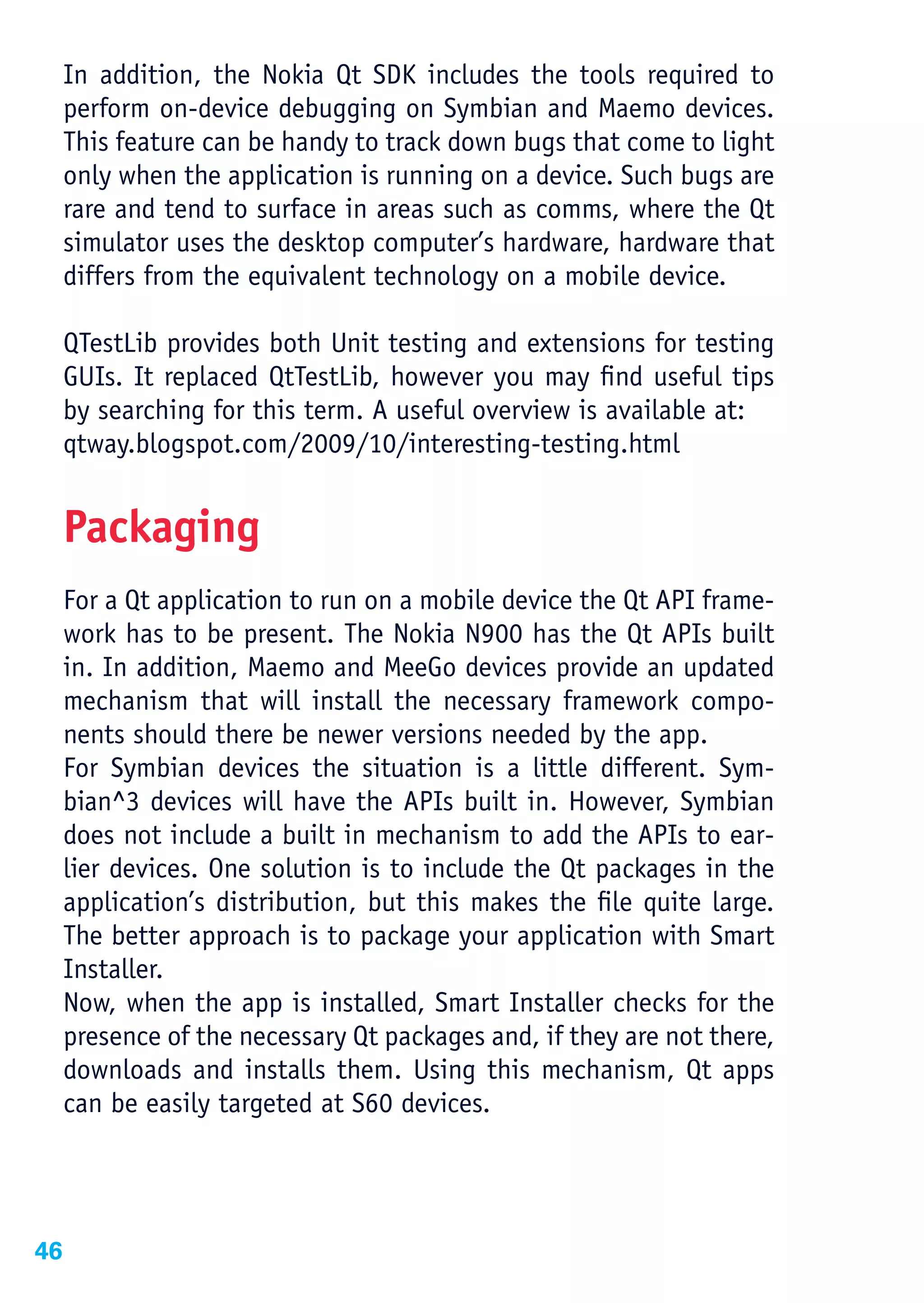 In addition, the Nokia Qt SDK includes the tools required to
     perform on-device debugging on Symbian and Maemo devices.
     This feature can be handy to track down bugs that come to light
     only when the application is running on a device. Such bugs are
     rare and tend to surface in areas such as comms, where the Qt
     simulator uses the desktop computer’s hardware, hardware that
     differs from the equivalent technology on a mobile device.

     QTestLib provides both Unit testing and extensions for testing
     GUIs. It replaced QtTestLib, however you may find useful tips
     by searching for this term. A useful overview is available at:
     qtway.blogspot.com/2009/10/interesting-testing.html


     Packaging
     For a Qt application to run on a mobile device the Qt API frame-
     work has to be present. The Nokia N900 has the Qt APIs built
     in. In addition, Maemo and MeeGo devices provide an updated
     mechanism that will install the necessary framework compo-
     nents should there be newer versions needed by the app.
     For Symbian devices the situation is a little different. Sym-
     bian^3 devices will have the APIs built in. However, Symbian
     does not include a built in mechanism to add the APIs to ear-
     lier devices. One solution is to include the Qt packages in the
     application’s distribution, but this makes the file quite large.
     The better approach is to package your application with Smart
     Installer.
     Now, when the app is installed, Smart Installer checks for the
     presence of the necessary Qt packages and, if they are not there,
     downloads and installs them. Using this mechanism, Qt apps
     can be easily targeted at S60 devices.




46
 