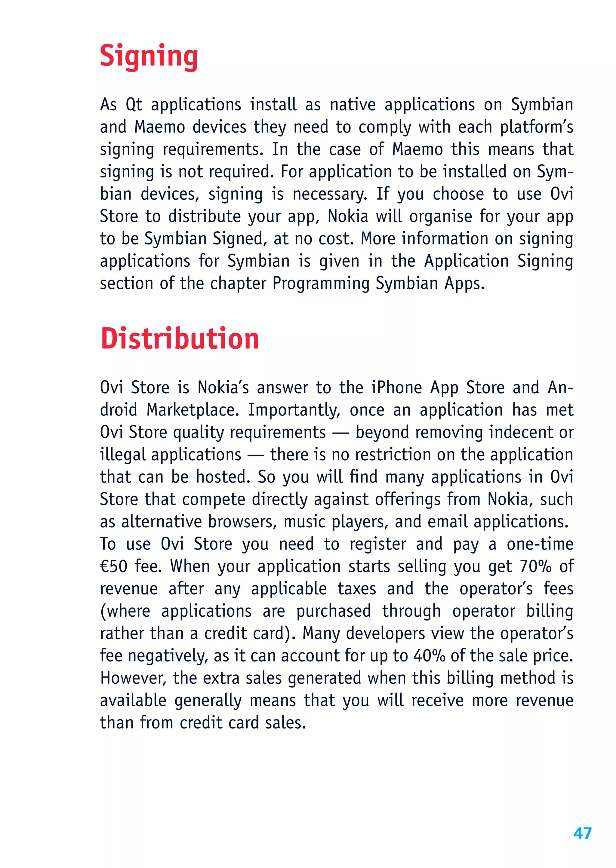Signing
As Qt applications install as native applications on Symbian
and Maemo devices they need to comply with each platform’s
signing requirements. In the case of Maemo this means that
signing is not required. For application to be installed on Sym-
bian devices, signing is necessary. If you choose to use Ovi
Store to distribute your app, Nokia will organise for your app
to be Symbian Signed, at no cost. More information on signing
applications for Symbian is given in the Application Signing
section of the chapter Programming Symbian Apps.


Distribution
Ovi Store is Nokia’s answer to the iPhone App Store and An-
droid Marketplace. Importantly, once an application has met
Ovi Store quality requirements — beyond removing indecent or
illegal applications — there is no restriction on the application
that can be hosted. So you will find many applications in Ovi
Store that compete directly against offerings from Nokia, such
as alternative browsers, music players, and email applications.
To use Ovi Store you need to register and pay a one-time
€50 fee. When your application starts selling you get 70% of
revenue after any applicable taxes and the operator’s fees
(where applications are purchased through operator billing
rather than a credit card). Many developers view the operator’s
fee negatively, as it can account for up to 40% of the sale price.
However, the extra sales generated when this billing method is
available generally means that you will receive more revenue
than from credit card sales.




                                                                 47
 