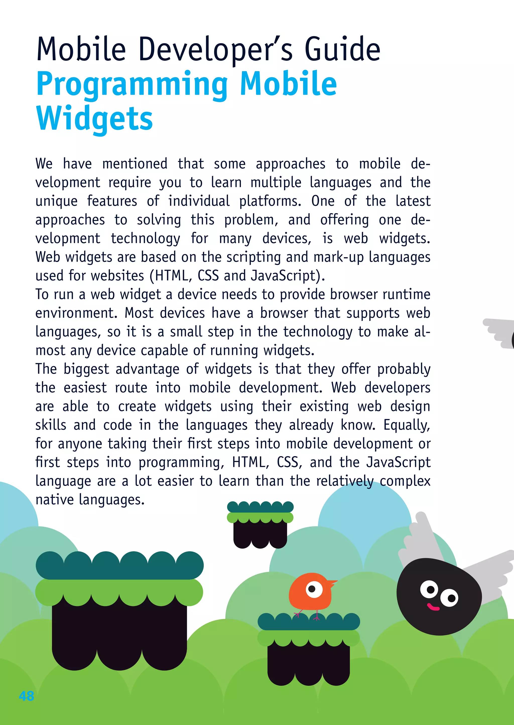 Mobile Developer’s Guide
     Programming Mobile
     Widgets
     We have mentioned that some approaches to mobile de-
     velopment require you to learn multiple languages and the
     unique features of individual platforms. One of the latest
     approaches to solving this problem, and offering one de-
     velopment technology for many devices, is web widgets.
     Web widgets are based on the scripting and mark-up languages
     used for websites (HTML, CSS and JavaScript).
     To run a web widget a device needs to provide browser runtime
     environment. Most devices have a browser that supports web
     languages, so it is a small step in the technology to make al-
     most any device capable of running widgets.
     The biggest advantage of widgets is that they offer probably
     the easiest route into mobile development. Web developers
     are able to create widgets using their existing web design
     skills and code in the languages they already know. Equally,
     for anyone taking their first steps into mobile development or
     first steps into programming, HTML, CSS, and the JavaScript
     language are a lot easier to learn than the relatively complex
     native languages.




48
 