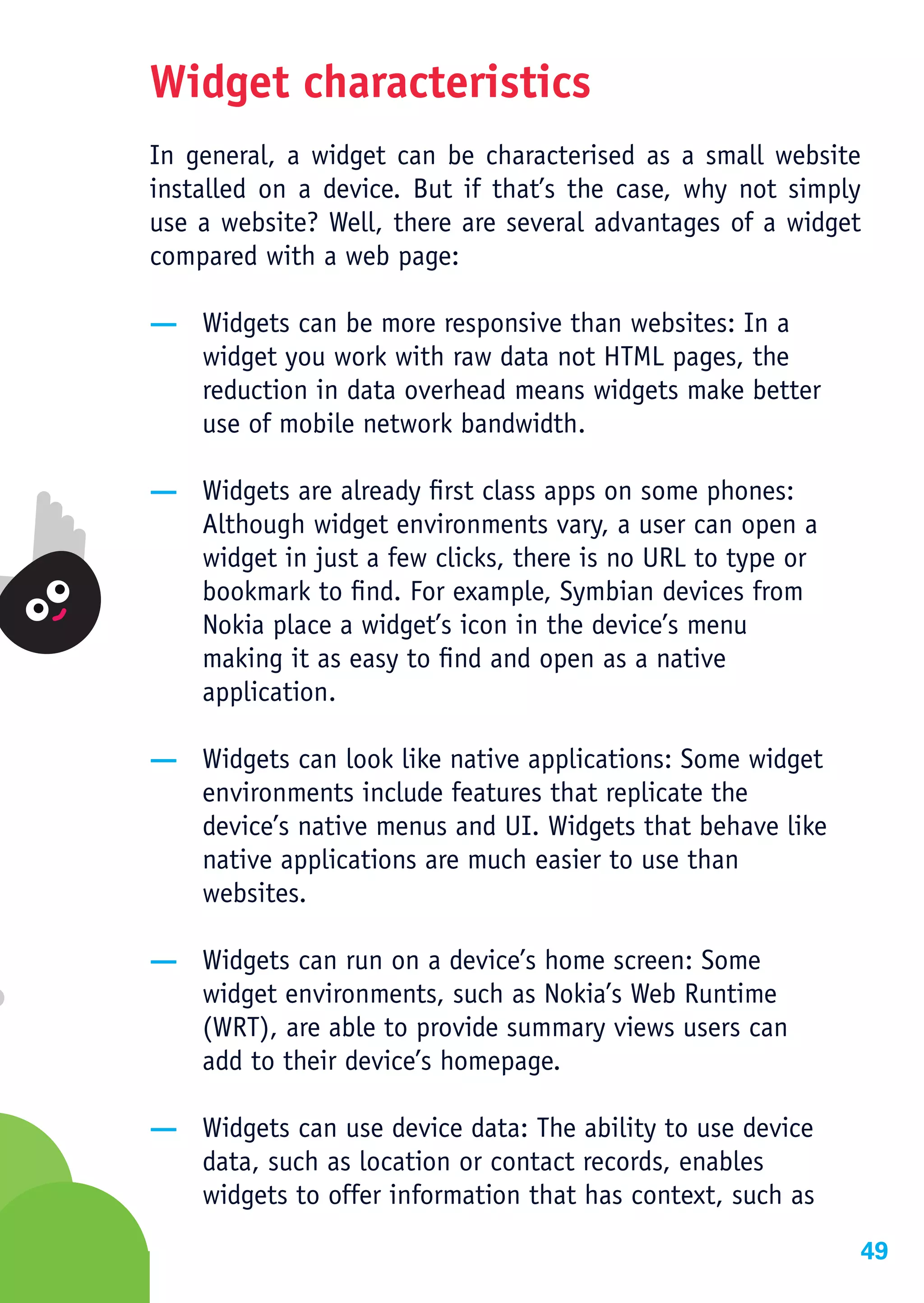 Widget characteristics
In general, a widget can be characterised as a small website
installed on a device. But if that’s the case, why not simply
use a website? Well, there are several advantages of a widget
compared with a web page:

— Widgets can be more responsive than websites: In a
  widget you work with raw data not HTML pages, the
  reduction in data overhead means widgets make better
  use of mobile network bandwidth.

— Widgets are already first class apps on some phones:
  Although widget environments vary, a user can open a
  widget in just a few clicks, there is no URL to type or
  bookmark to find. For example, Symbian devices from
  Nokia place a widget’s icon in the device’s menu
  making it as easy to find and open as a native
  application.

— Widgets can look like native applications: Some widget
  environments include features that replicate the
  device’s native menus and UI. Widgets that behave like
  native applications are much easier to use than
  websites.

— Widgets can run on a device’s home screen: Some
  widget environments, such as Nokia’s Web Runtime
  (WRT), are able to provide summary views users can
  add to their device’s homepage.

— Widgets can use device data: The ability to use device
  data, such as location or contact records, enables
  widgets to offer information that has context, such as
                                                            49
 