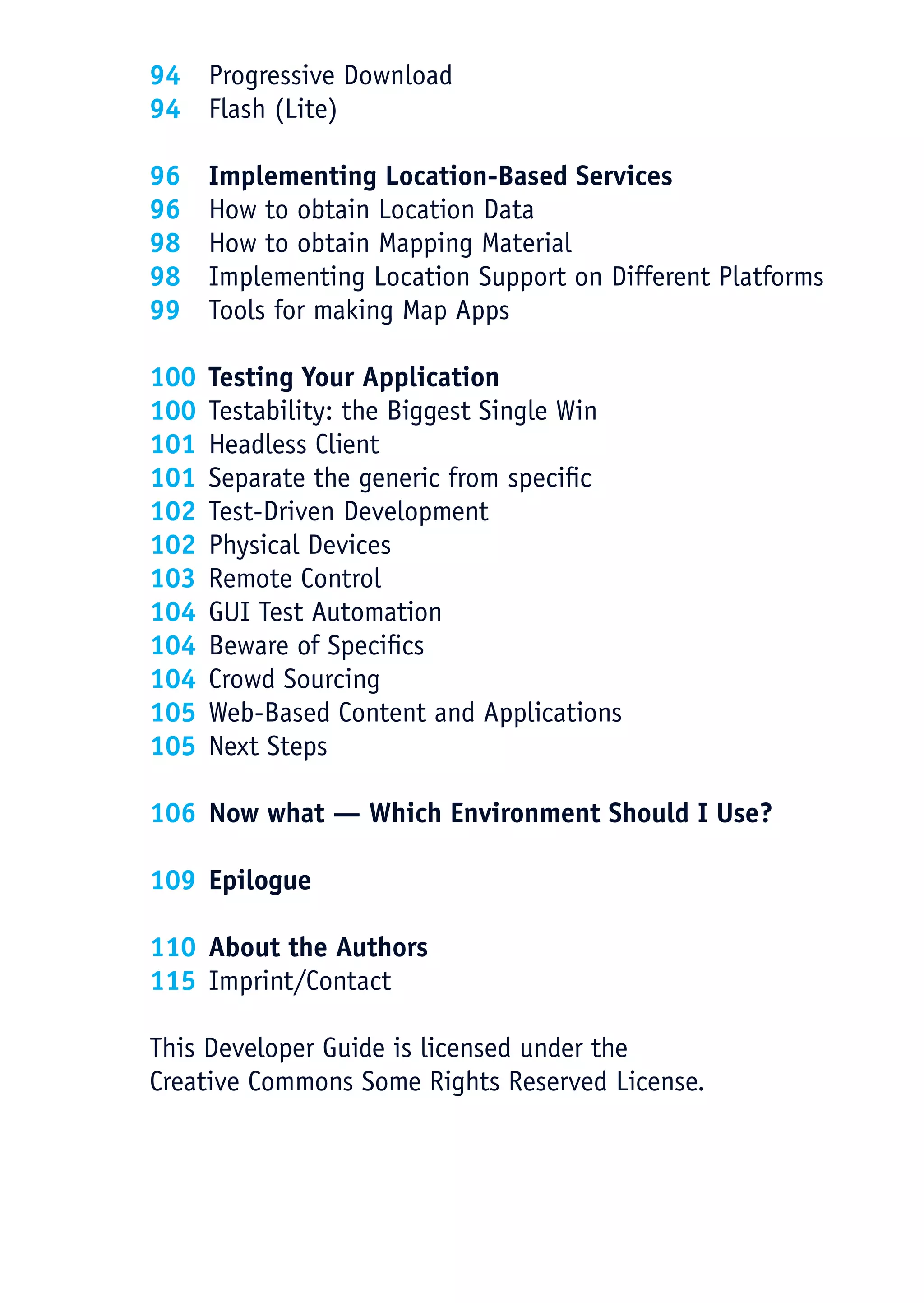 94 Progressive Download
    94 Flash (Lite)

    96    Implementing Location-Based Services
    96    How to obtain Location Data
    98    How to obtain Mapping Material
    98    Implementing Location Support on Different Platforms
    99    Tools for making Map Apps

    100   Testing Your Application
    100   Testability: the Biggest Single Win
    101   Headless Client
    101   Separate the generic from specific
    102   Test-Driven Development
    102   Physical Devices
    103   Remote Control
    104   GUI Test Automation
    104   Beware of Specifics
    104   Crowd Sourcing
    105   Web-Based Content and Applications
    105   Next Steps

    106 Now what — Which Environment Should I Use?

    109 Epilogue

    110 About the Authors
    115 Imprint/Contact

    This Developer Guide is licensed under the
    Creative Commons Some Rights Reserved License.




5
 