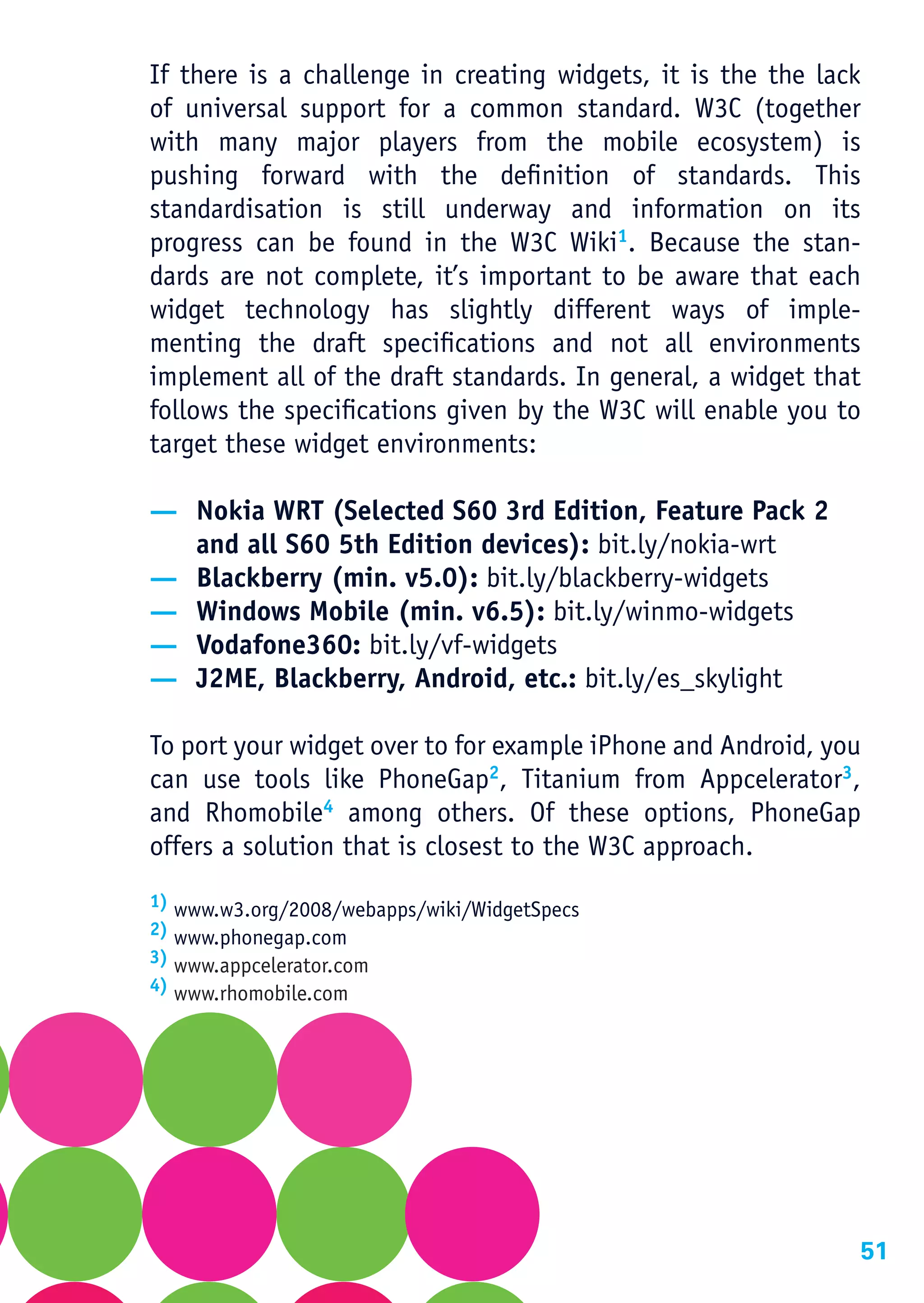 If there is a challenge in creating widgets, it is the the lack
of universal support for a common standard. W3C (together
with many major players from the mobile ecosystem) is
pushing forward with the definition of standards. This
standardisation is still underway and information on its
progress can be found in the W3C Wiki1. Because the stan-
dards are not complete, it’s important to be aware that each
widget technology has slightly different ways of imple-
menting the draft specifications and not all environments
implement all of the draft standards. In general, a widget that
follows the specifications given by the W3C will enable you to
target these widget environments:

— Nokia WRT (Selected S60 3rd Edition, Feature Pack 2
  and all S60 5th Edition devices): bit.ly/nokia-wrt
— Blackberry (min. v5.0): bit.ly/blackberry-widgets
— Windows Mobile (min. v6.5): bit.ly/winmo-widgets
— Vodafone360: bit.ly/vf-widgets
— J2ME, Blackberry, Android, etc.: bit.ly/es_skylight

To port your widget over to for example iPhone and Android, you
can use tools like PhoneGap2, Titanium from Appcelerator3,
and Rhomobile4 among others. Of these options, PhoneGap
offers a solution that is closest to the W3C approach.
1) www.w3.org/2008/webapps/wiki/WidgetSpecs
2) www.phonegap.com
3) www.appcelerator.com
4) www.rhomobile.com




                                                              51
 