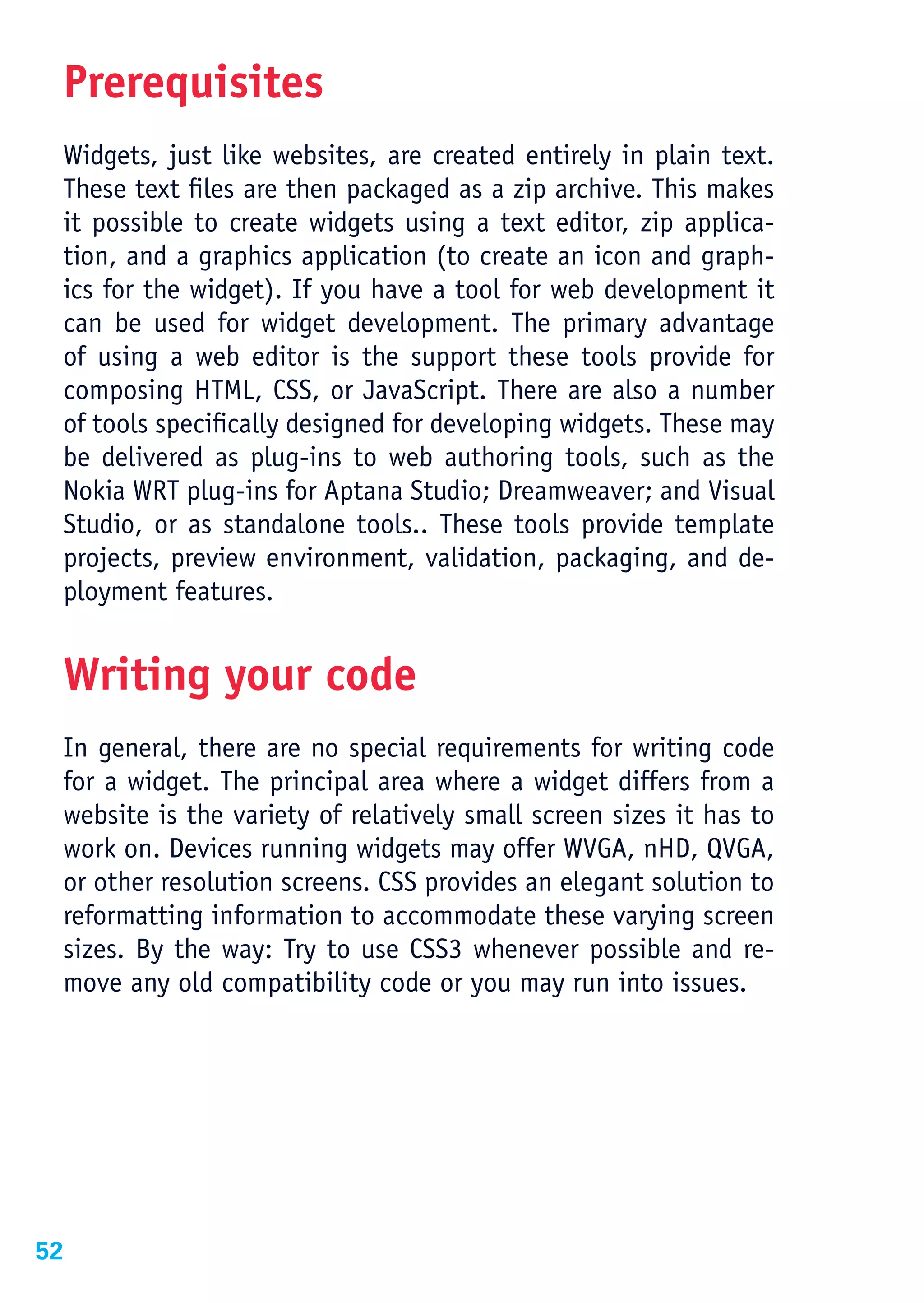 Prerequisites
 Widgets, just like websites, are created entirely in plain text.
 These text files are then packaged as a zip archive. This makes
 it possible to create widgets using a text editor, zip applica-
 tion, and a graphics application (to create an icon and graph-
 ics for the widget). If you have a tool for web development it
 can be used for widget development. The primary advantage
 of using a web editor is the support these tools provide for
 composing HTML, CSS, or JavaScript. There are also a number
 of tools specifically designed for developing widgets. These may
 be delivered as plug-ins to web authoring tools, such as the
 Nokia WRT plug-ins for Aptana Studio; Dreamweaver; and Visual
 Studio, or as standalone tools.. These tools provide template
 projects, preview environment, validation, packaging, and de-
 ployment features.


 Writing your code
 In general, there are no special requirements for writing code
 for a widget. The principal area where a widget differs from a
 website is the variety of relatively small screen sizes it has to
 work on. Devices running widgets may offer WVGA, nHD, QVGA,
 or other resolution screens. CSS provides an elegant solution to
 reformatting information to accommodate these varying screen
 sizes. By the way: Try to use CSS3 whenever possible and re-
 move any old compatibility code or you may run into issues.




52
 