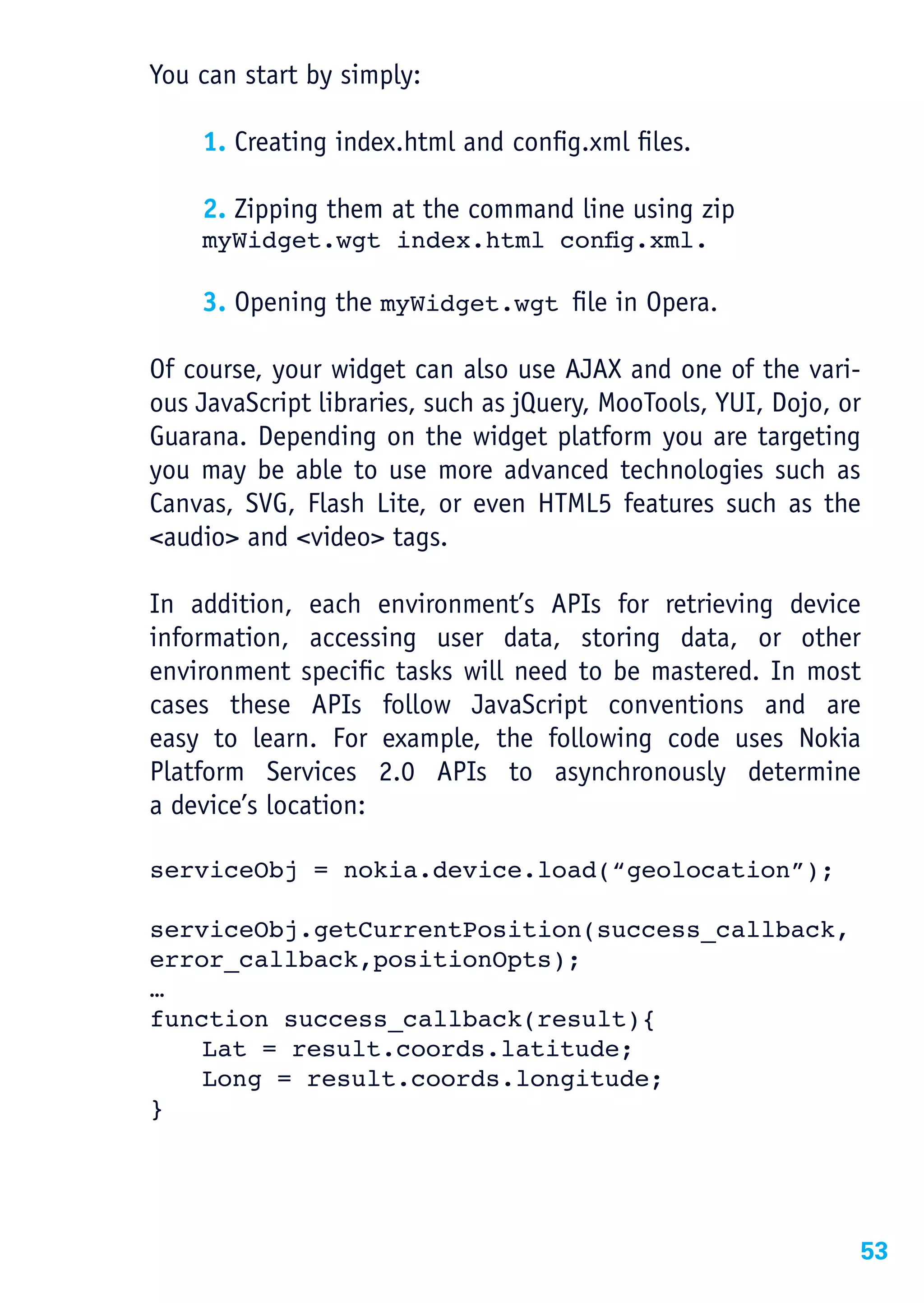 You can start by simply:

    1. Creating index.html and config.xml files.

    2. Zipping them at the command line using zip
	   myWidget.wgt	index.html	config.xml.

    3. Opening the myWidget.wgt ﬁle in Opera.

Of course, your widget can also use AJAX and one of the vari-
ous JavaScript libraries, such as jQuery, MooTools, YUI, Dojo, or
Guarana. Depending on the widget platform you are targeting
you may be able to use more advanced technologies such as
Canvas, SVG, Flash Lite, or even HTML5 features such as the
<audio> and <video> tags.

In addition, each environment’s APIs for retrieving device
information, accessing user data, storing data, or other
environment specific tasks will need to be mastered. In most
cases these APIs follow JavaScript conventions and are
easy to learn. For example, the following code uses Nokia
Platform Services 2.0 APIs to asynchronously determine
a device’s location:

serviceObj = nokia.device.load(“geolocation”);

serviceObj.getCurrentPosition(success_callback,
error_callback,positionOpts);
…
function success_callback(result){
    Lat = result.coords.latitude;
    Long = result.coords.longitude;
}




                                                                53
 