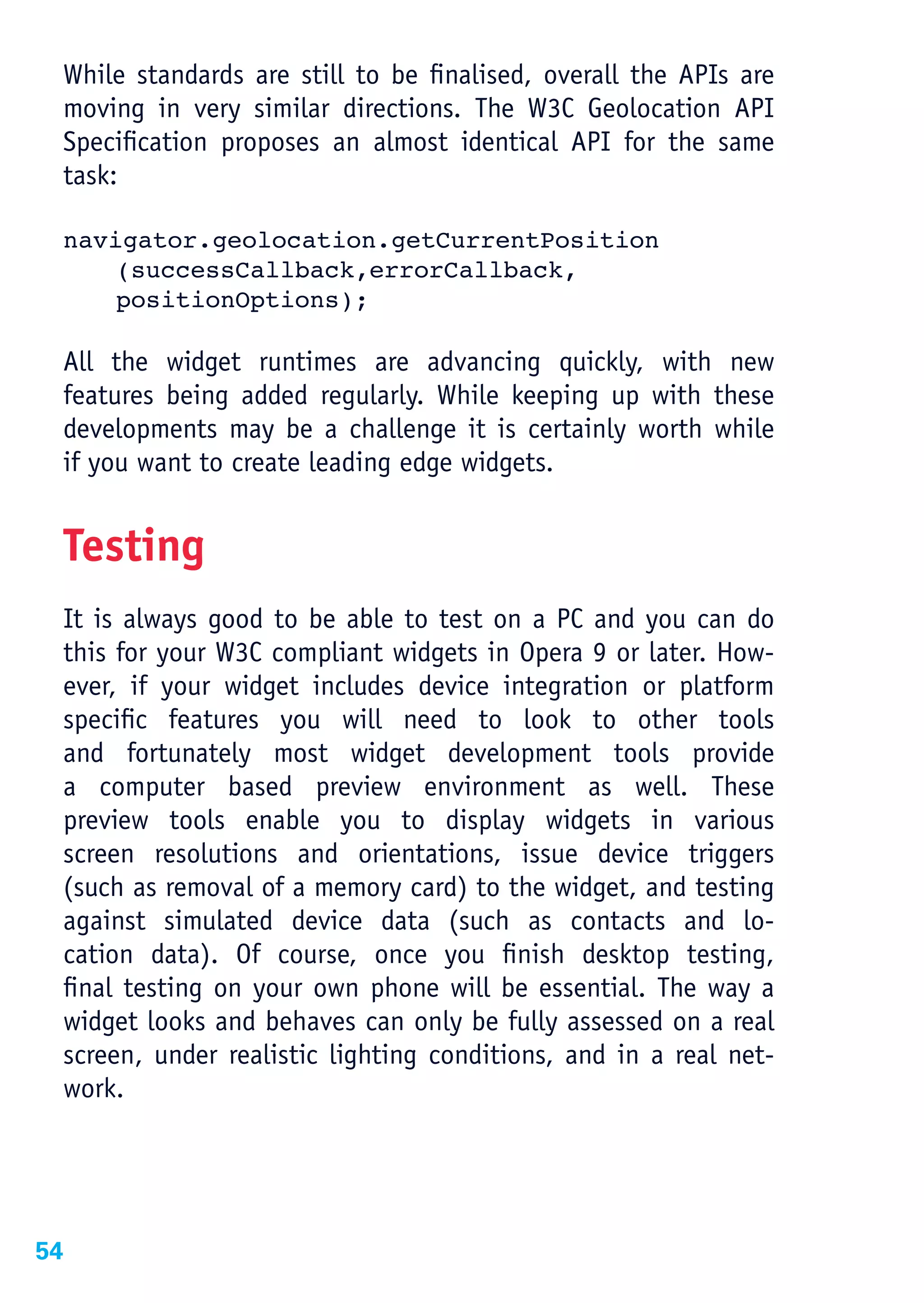 While standards are still to be finalised, overall the APIs are
 moving in very similar directions. The W3C Geolocation API
 Specification proposes an almost identical API for the same
 task:

 navigator.geolocation.getCurrentPosition
     (successCallback,errorCallback,
     positionOptions);

 All the widget runtimes are advancing quickly, with new
 features being added regularly. While keeping up with these
 developments may be a challenge it is certainly worth while
 if you want to create leading edge widgets.


 Testing
 It is always good to be able to test on a PC and you can do
 this for your W3C compliant widgets in Opera 9 or later. How-
 ever, if your widget includes device integration or platform
 specific features you will need to look to other tools
 and fortunately most widget development tools provide
 a computer based preview environment as well. These
 preview tools enable you to display widgets in various
 screen resolutions and orientations, issue device triggers
 (such as removal of a memory card) to the widget, and testing
 against simulated device data (such as contacts and lo-
 cation data). Of course, once you finish desktop testing,
 final testing on your own phone will be essential. The way a
 widget looks and behaves can only be fully assessed on a real
 screen, under realistic lighting conditions, and in a real net-
 work.




54
 
