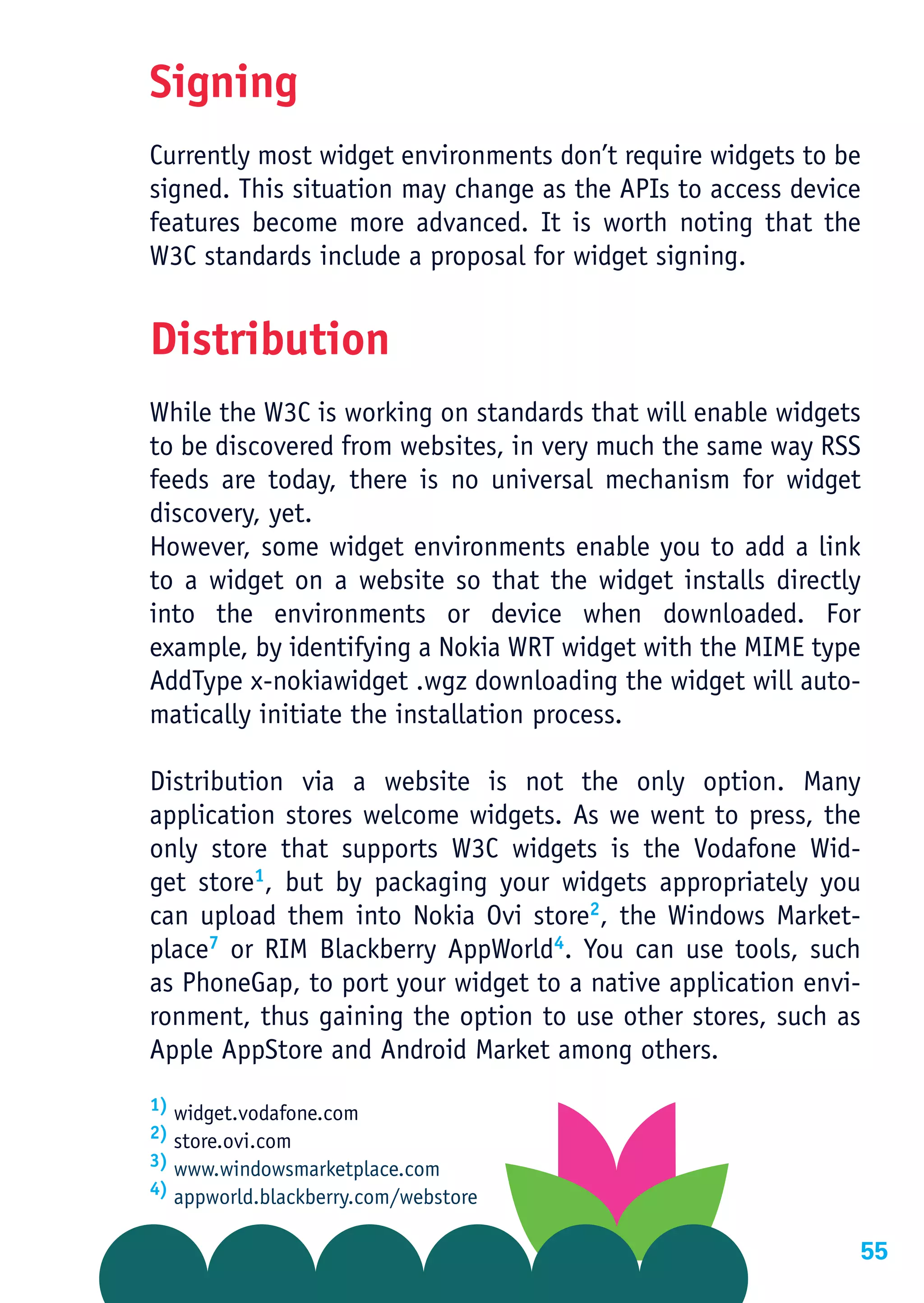 Signing
Currently most widget environments don’t require widgets to be
signed. This situation may change as the APIs to access device
features become more advanced. It is worth noting that the
W3C standards include a proposal for widget signing.


Distribution
While the W3C is working on standards that will enable widgets
to be discovered from websites, in very much the same way RSS
feeds are today, there is no universal mechanism for widget
discovery, yet.
However, some widget environments enable you to add a link
to a widget on a website so that the widget installs directly
into the environments or device when downloaded. For
example, by identifying a Nokia WRT widget with the MIME type
AddType x-nokiawidget .wgz downloading the widget will auto-
matically initiate the installation process.

Distribution via a website is not the only option. Many
application stores welcome widgets. As we went to press, the
only store that supports W3C widgets is the Vodafone Wid-
get store1, but by packaging your widgets appropriately you
can upload them into Nokia Ovi store2, the Windows Market-
place7 or RIM Blackberry AppWorld4. You can use tools, such
as PhoneGap, to port your widget to a native application envi-
ronment, thus gaining the option to use other stores, such as
Apple AppStore and Android Market among others.
1) widget.vodafone.com
2) store.ovi.com
3) www.windowsmarketplace.com
4) appworld.blackberry.com/webstore


                                                             55
 