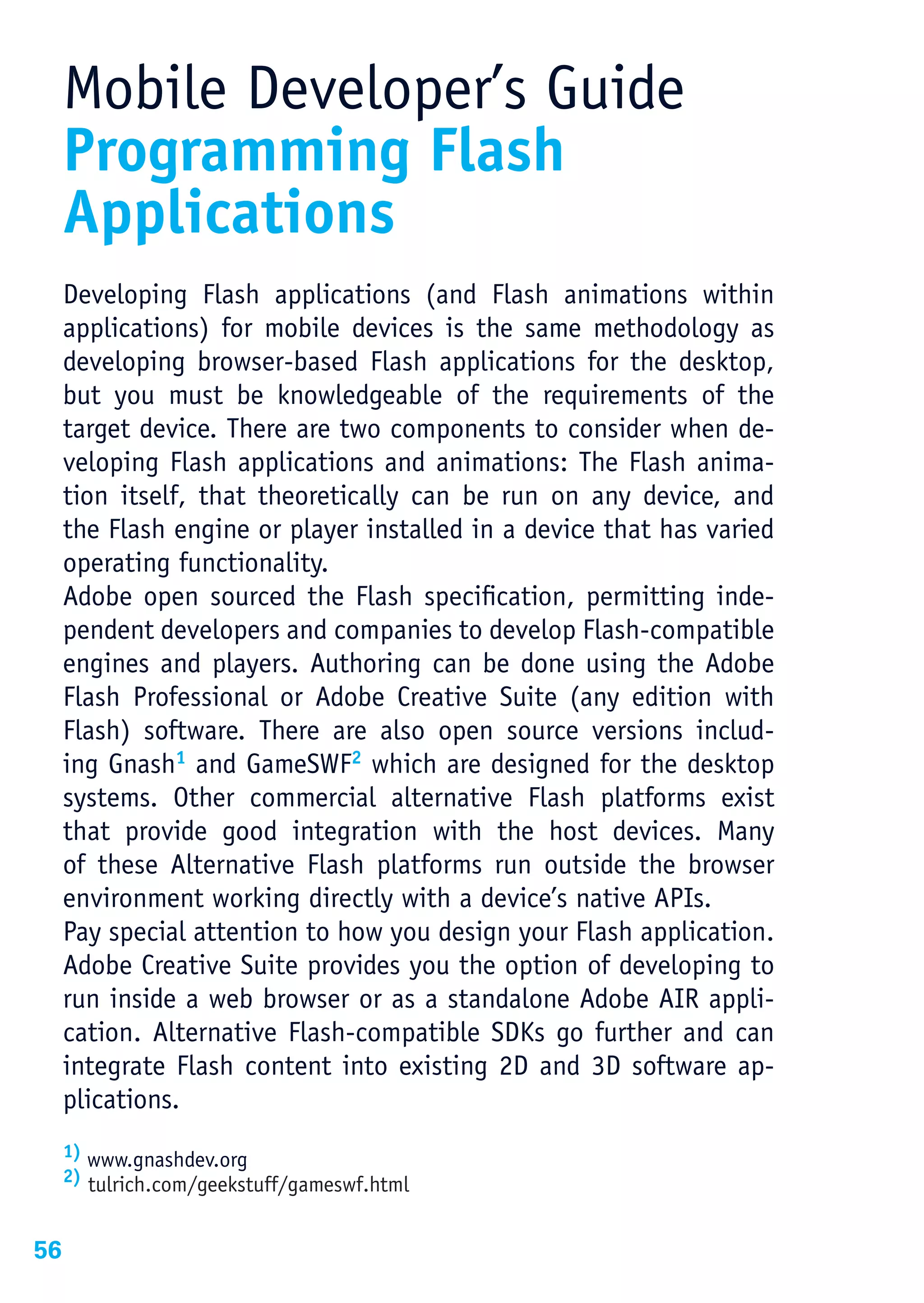 Mobile Developer’s Guide
     Programming Flash
     Applications
     Developing Flash applications (and Flash animations within
     applications) for mobile devices is the same methodology as
     developing browser-based Flash applications for the desktop,
     but you must be knowledgeable of the requirements of the
     target device. There are two components to consider when de-
     veloping Flash applications and animations: The Flash anima-
     tion itself, that theoretically can be run on any device, and
     the Flash engine or player installed in a device that has varied
     operating functionality.
     Adobe open sourced the Flash specification, permitting inde-
     pendent developers and companies to develop Flash-compatible
     engines and players. Authoring can be done using the Adobe
     Flash Professional or Adobe Creative Suite (any edition with
     Flash) software. There are also open source versions includ-
     ing Gnash1 and GameSWF2 which are designed for the desktop
     systems. Other commercial alternative Flash platforms exist
     that provide good integration with the host devices. Many
     of these Alternative Flash platforms run outside the browser
     environment working directly with a device’s native APIs.
     Pay special attention to how you design your Flash application.
     Adobe Creative Suite provides you the option of developing to
     run inside a web browser or as a standalone Adobe AIR appli-
     cation. Alternative Flash-compatible SDKs go further and can
     integrate Flash content into existing 2D and 3D software ap-
     plications.
     1) www.gnashdev.org
     2) tulrich.com/geekstuff/gameswf.html



56
 
