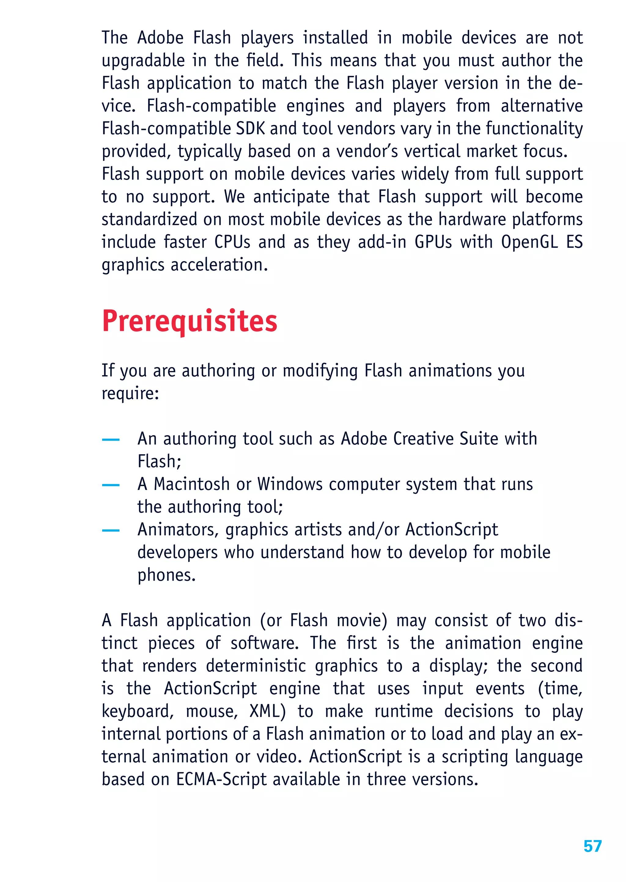 The Adobe Flash players installed in mobile devices are not
upgradable in the field. This means that you must author the
Flash application to match the Flash player version in the de-
vice. Flash-compatible engines and players from alternative
Flash-compatible SDK and tool vendors vary in the functionality
provided, typically based on a vendor’s vertical market focus.
Flash support on mobile devices varies widely from full support
to no support. We anticipate that Flash support will become
standardized on most mobile devices as the hardware platforms
include faster CPUs and as they add-in GPUs with OpenGL ES
graphics acceleration.


Prerequisites
If you are authoring or modifying Flash animations you
require:

— An authoring tool such as Adobe Creative Suite with
  Flash;
— A Macintosh or Windows computer system that runs
  the authoring tool;
— Animators, graphics artists and/or ActionScript
  developers who understand how to develop for mobile
  phones.

A Flash application (or Flash movie) may consist of two dis-
tinct pieces of software. The first is the animation engine
that renders deterministic graphics to a display; the second
is the ActionScript engine that uses input events (time,
keyboard, mouse, XML) to make runtime decisions to play
internal portions of a Flash animation or to load and play an ex-
ternal animation or video. ActionScript is a scripting language
based on ECMA-Script available in three versions.


                                                                    57
 