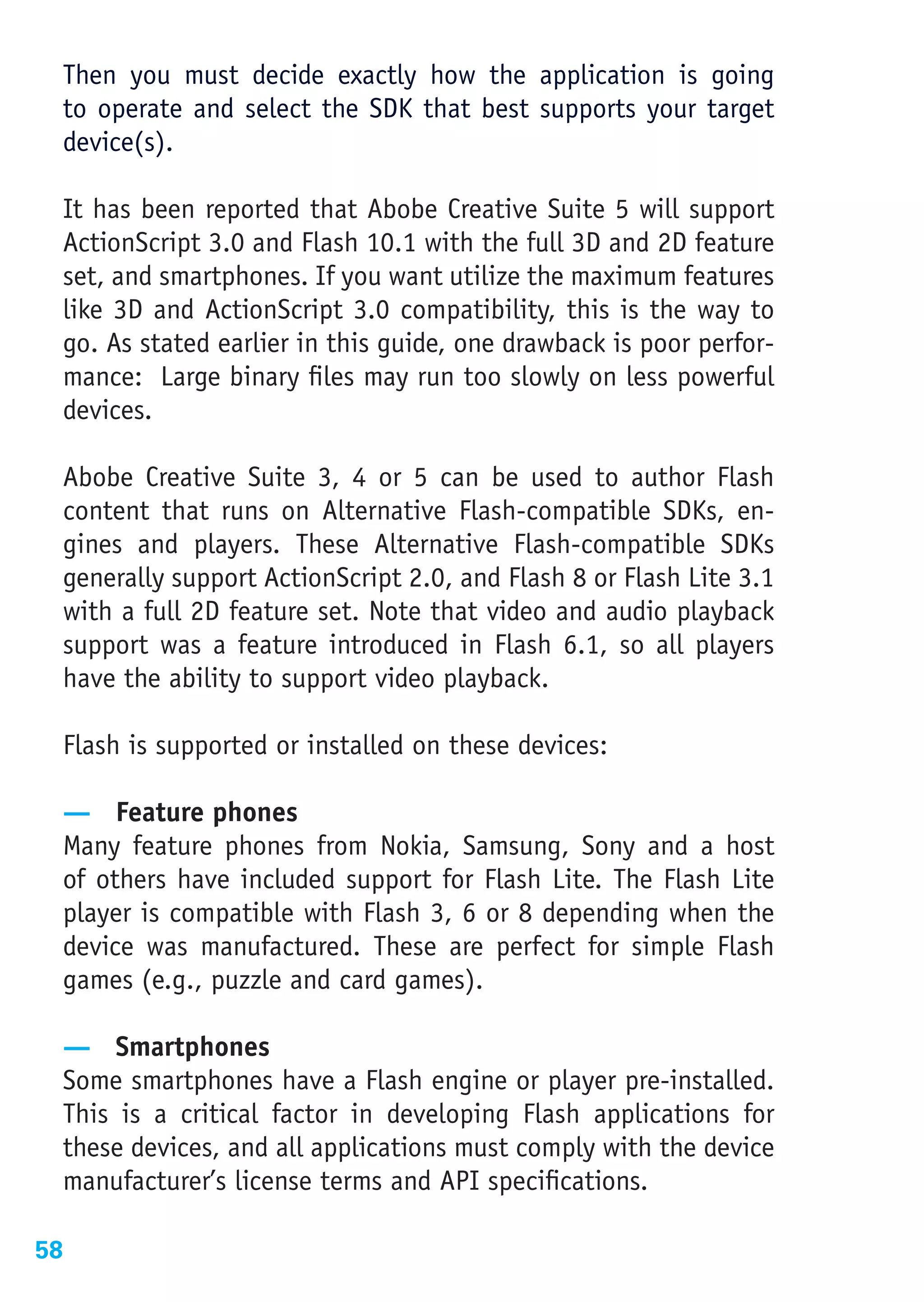 Then you must decide exactly how the application is going
  to operate and select the SDK that best supports your target
  device(s).

  It has been reported that Abobe Creative Suite 5 will support
  ActionScript 3.0 and Flash 10.1 with the full 3D and 2D feature
  set, and smartphones. If you want utilize the maximum features
  like 3D and ActionScript 3.0 compatibility, this is the way to
  go. As stated earlier in this guide, one drawback is poor perfor-
  mance: Large binary files may run too slowly on less powerful
  devices.

  Abobe Creative Suite 3, 4 or 5 can be used to author Flash
  content that runs on Alternative Flash-compatible SDKs, en-
  gines and players. These Alternative Flash-compatible SDKs
  generally support ActionScript 2.0, and Flash 8 or Flash Lite 3.1
  with a full 2D feature set. Note that video and audio playback
  support was a feature introduced in Flash 6.1, so all players
  have the ability to support video playback.

  Flash is supported or installed on these devices:

  — Feature phones
  Many feature phones from Nokia, Samsung, Sony and a host
  of others have included support for Flash Lite. The Flash Lite
  player is compatible with Flash 3, 6 or 8 depending when the
  device was manufactured. These are perfect for simple Flash
  games (e.g., puzzle and card games).

  — Smartphones
  Some smartphones have a Flash engine or player pre-installed.
  This is a critical factor in developing Flash applications for
  these devices, and all applications must comply with the device
  manufacturer’s license terms and API specifications.

58
 