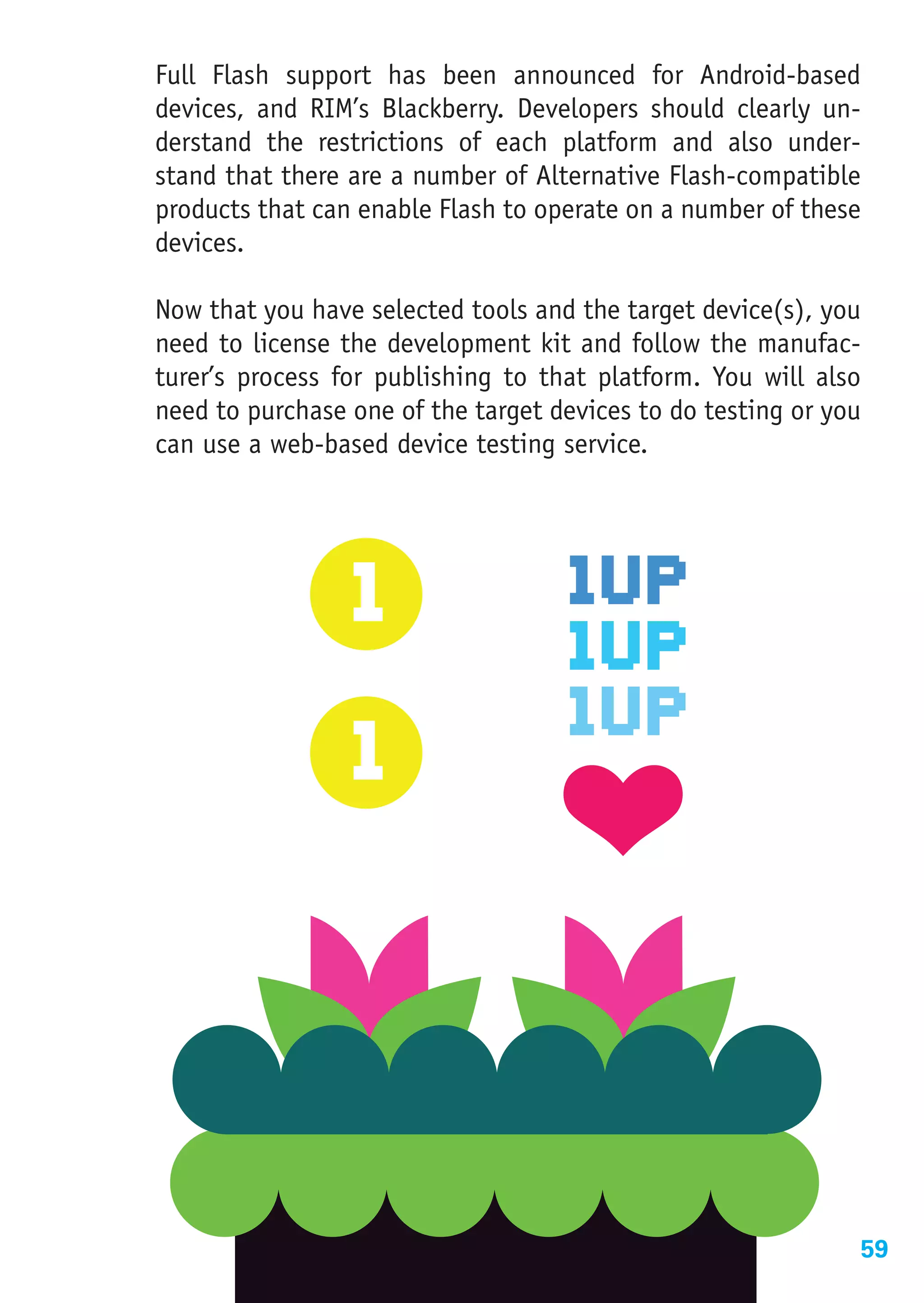 Full Flash support has been announced for Android-based
devices, and RIM’s Blackberry. Developers should clearly un-
derstand the restrictions of each platform and also under-
stand that there are a number of Alternative Flash-compatible
products that can enable Flash to operate on a number of these
devices.

Now that you have selected tools and the target device(s), you
need to license the development kit and follow the manufac-
turer’s process for publishing to that platform. You will also
need to purchase one of the target devices to do testing or you
can use a web-based device testing service.




                                                              59
 