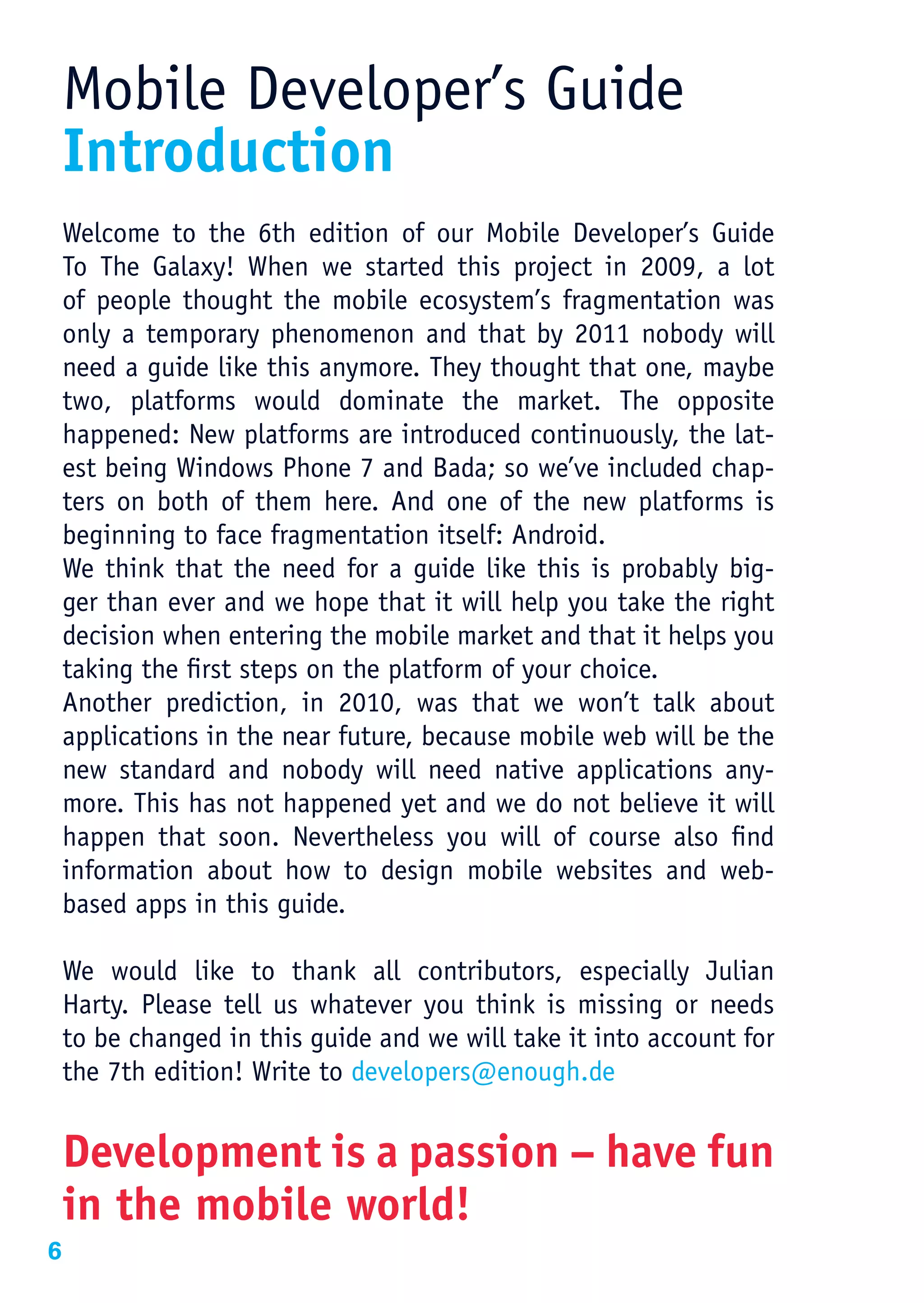 Mobile Developer’s Guide
    Introduction
    Welcome to the 6th edition of our Mobile Developer’s Guide
    To The Galaxy! When we started this project in 2009, a lot
    of people thought the mobile ecosystem’s fragmentation was
    only a temporary phenomenon and that by 2011 nobody will
    need a guide like this anymore. They thought that one, maybe
    two, platforms would dominate the market. The opposite
    happened: New platforms are introduced continuously, the lat-
    est being Windows Phone 7 and Bada; so we’ve included chap-
    ters on both of them here. And one of the new platforms is
    beginning to face fragmentation itself: Android.
    We think that the need for a guide like this is probably big-
    ger than ever and we hope that it will help you take the right
    decision when entering the mobile market and that it helps you
    taking the first steps on the platform of your choice.
    Another prediction, in 2010, was that we won’t talk about
    applications in the near future, because mobile web will be the
    new standard and nobody will need native applications any-
    more. This has not happened yet and we do not believe it will
    happen that soon. Nevertheless you will of course also find
    information about how to design mobile websites and web-
    based apps in this guide.

    We would like to thank all contributors, especially Julian
    Harty. Please tell us whatever you think is missing or needs
    to be changed in this guide and we will take it into account for
    the 7th edition! Write to developers@enough.de


    Development is a passion – have fun
    in the mobile world!
6
 